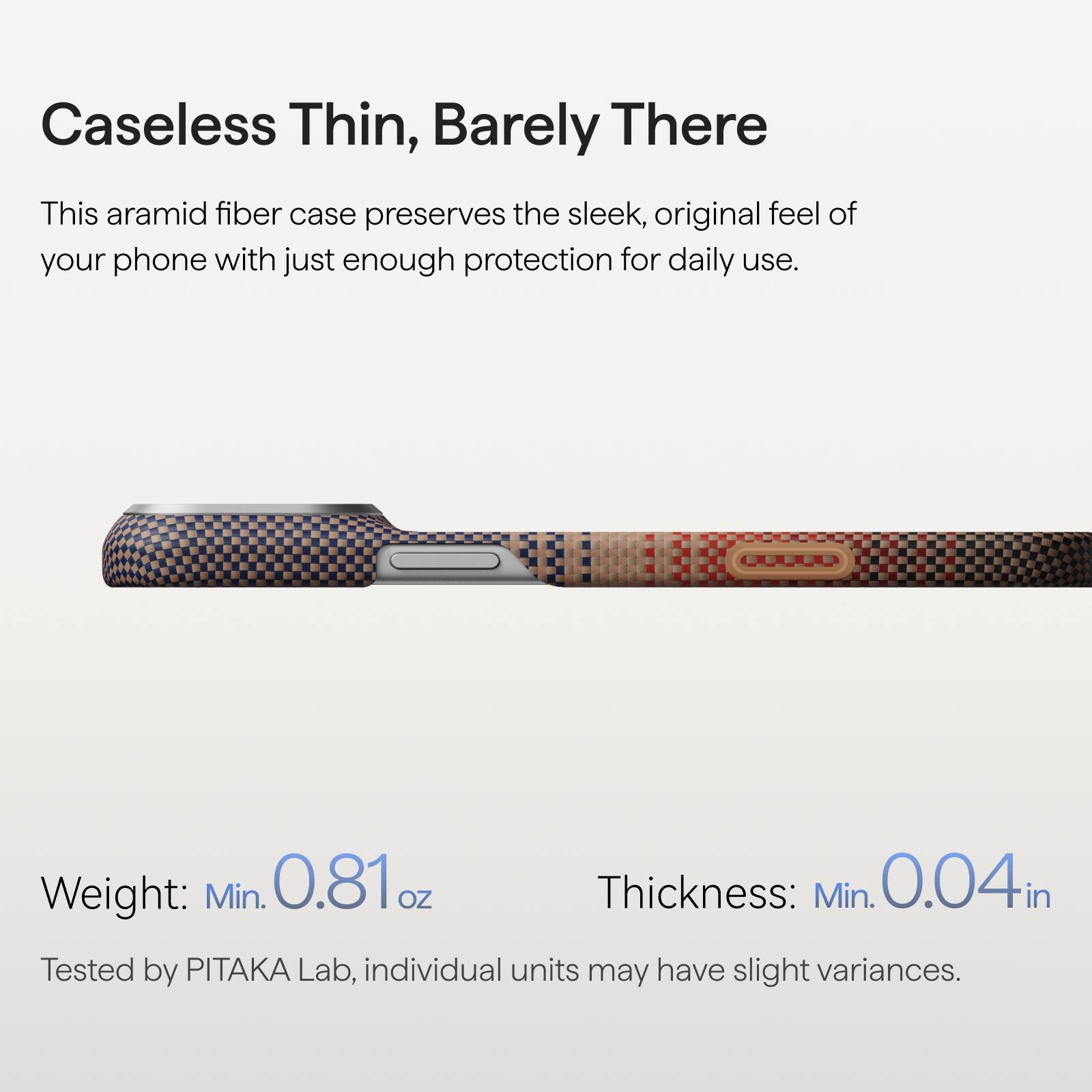 Caseless Thin, Barely There

This aramid fiber case preserves the sleek, original feel of your phone with just enough protection for daily use.

Weight: Min. 0.81 oz  
Thickness: Min. 0.04 in

Tested by PITAKA Lab, individual units may have slight variances.