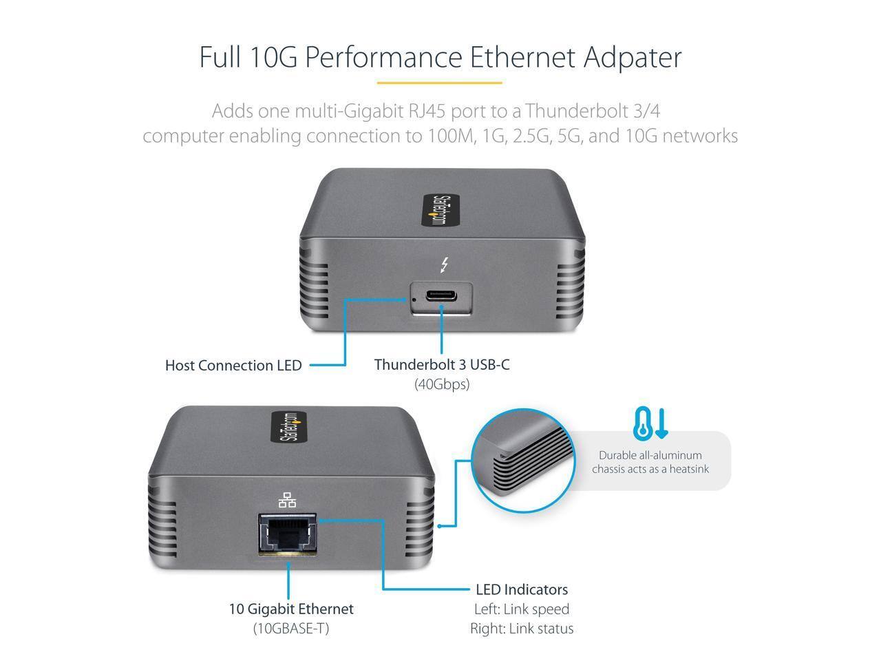 Full 10G Performance Ethernet Adapter

Adds one multi-Gigabit RJ45 port to a Thunderbolt 3/4 computer enabling connection to 100M, 1G, 2.5G, 5G, and 10G networks

- Host Connection LED
- Thunderbolt 3 USB-C (40Gbps)
- Durable all-aluminum chassis acts as a heatsink
- 10 Gigabit Ethernet (10GBASE-T)
- LED Indicators
  - Left: Link speed
  - Right: Link status