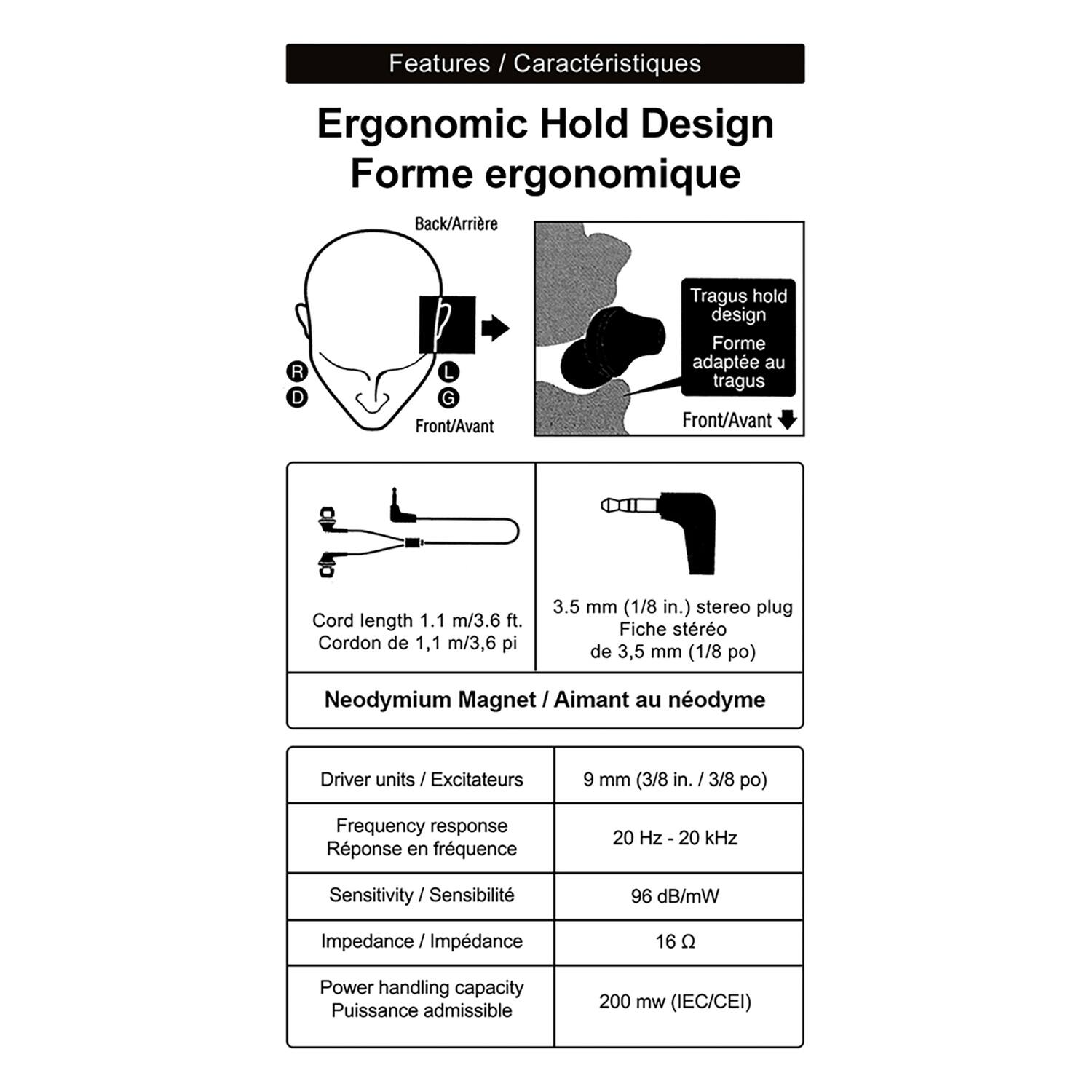 Features / Caractéristiques

Ergonomic Hold Design  
Forme ergonomique

- Back/Arrière
- Front/Avant
- Tragus hold design  
  Forme adaptée au tragus

- Cord length 1.1 m/3.6 ft.  
  Cordon de 1,1 m/3,6 pi

- 3.5 mm (1/8 in.) stereo plug  
  Fiche stéréo de 3,5 mm (1/8 po)

- Neodymium Magnet  
  Aimant au néodyme

- Driver units / Excitateurs  
  6 mm (3/8 in. / 3/8 po)

- Frequency response / Réponse en fréquence  
  20 Hz - 20 kHz

- Sensitivity / Sensibilité  
  96 dB/mW

- Impedance / Impédance  
  16 Ω

- Power handling capacity / Puissance admissible  
  200 mW (IEC/CEI)