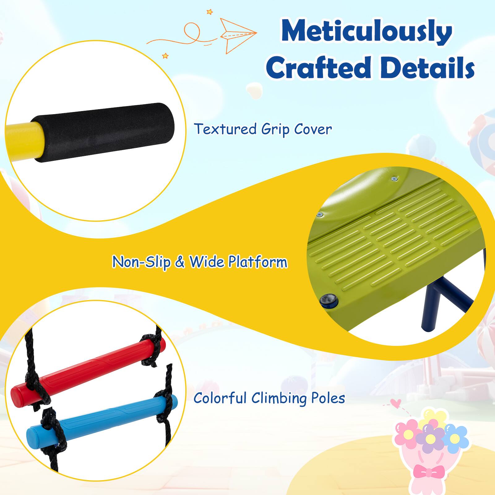 Meticulously Crafted Details  
Textured Grip Cover  
Non-Slip & Wide Platform  
Colorful Climbing Poles
