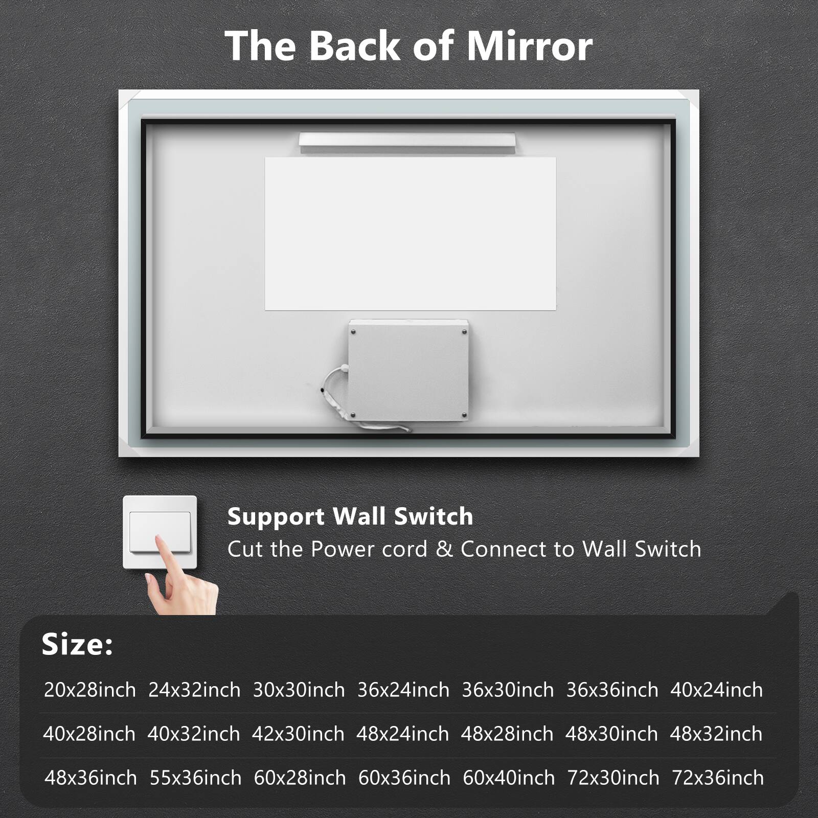 The Back of Mirror

Support Wall Switch
Cut the Power cord & Connect to Wall Switch

Size:
20x28inch 24x32inch 30x30inch 36x24inch 36x30inch 36x36inch 40x24inch 40x28inch 40x32inch 42x30inch 48x24inch 48x28inch 48x30inch 48x32inch 48x36inch 55x36inch 60x28inch 60x36inch 60x40inch 72x30inch 72x36inch