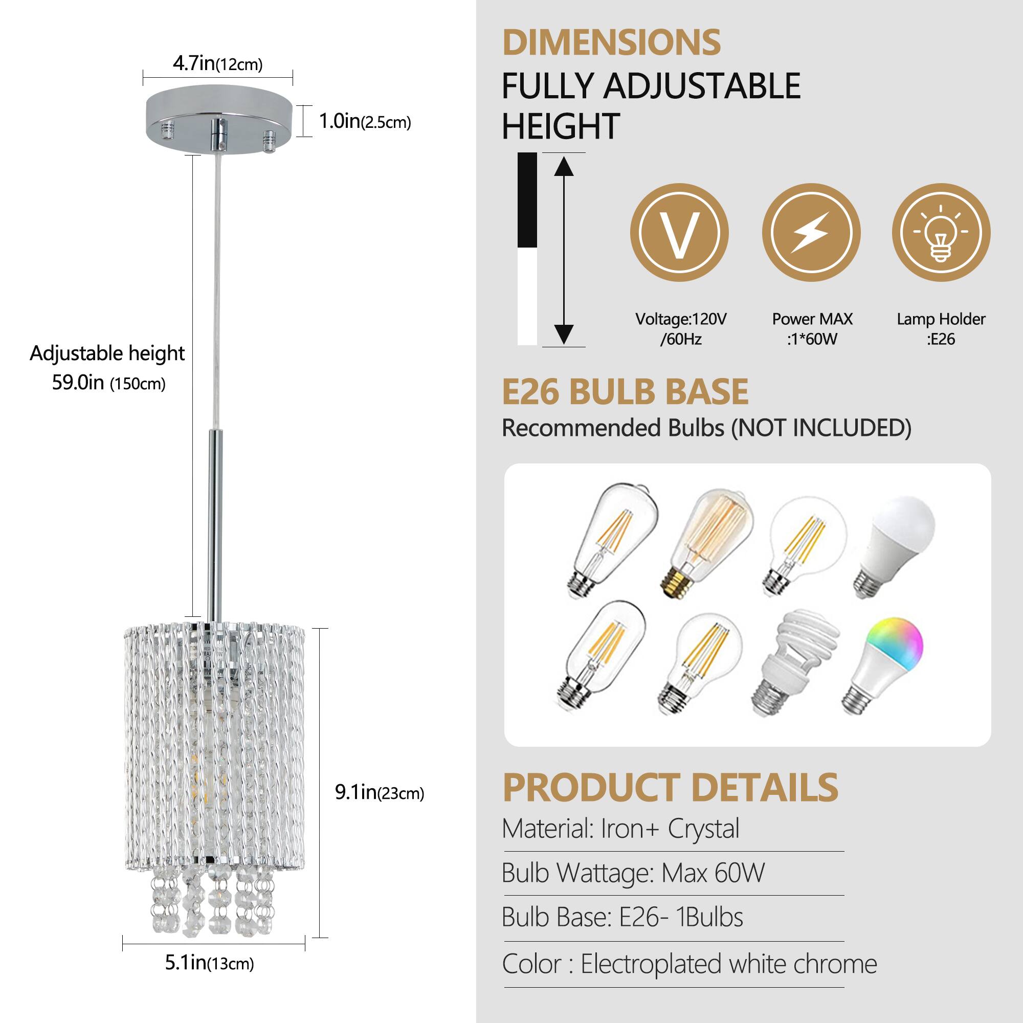 **DIMENSIONS**  
FULLY ADJUSTABLE HEIGHT  
- 4.7in (12cm)  
- 1.0in (2.5cm)  
- Adjustable height: 59.0in (150cm)  

**E26 BULB BASE**  
Recommended Bulbs (NOT INCLUDED)  

**PRODUCT DETAILS**  
Material: Iron + Crystal  
Bulb Wattage: Max 60W  
Bulb Base: E26 - 1Bulbs  
Color: Electroplated white chrome  

**Specifications**  
- Voltage: 120V / 60Hz  
- Power MAX: 160W  
- Lamp Holder: E26  

**Dimensions**  
- 5.1in (13cm)  
- 9.1in (23cm)