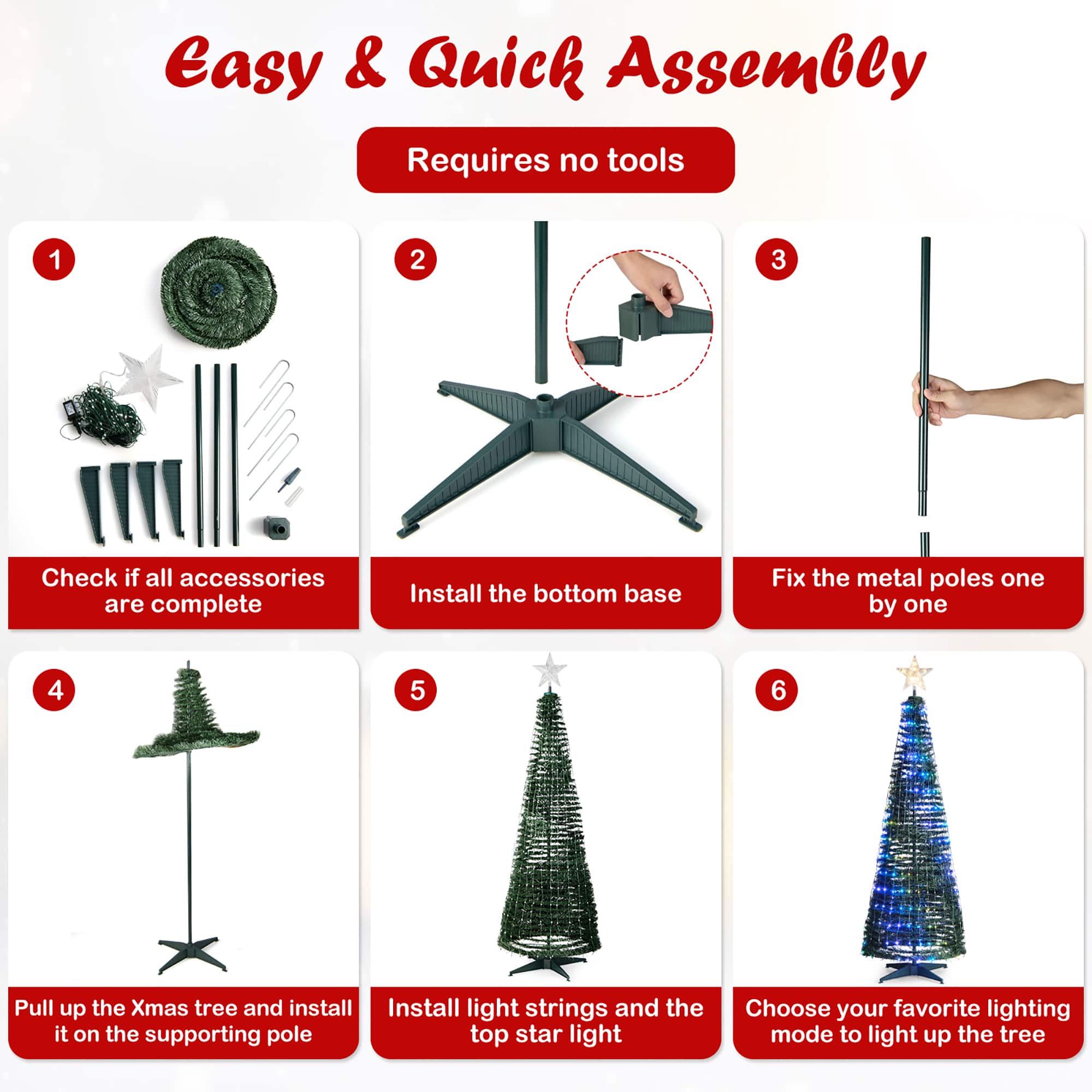 Easy & Quick Assembly Requires no tools. 1. Check if all accessories are complete. 2. Install the bottom base. 3. Fix the metal poles one by one. 4. Pull up the Christmas tree and install it on the supporting pole. 5. Install light strings and the top star light. 6. Choose your favorite lighting mode to light up the tree.