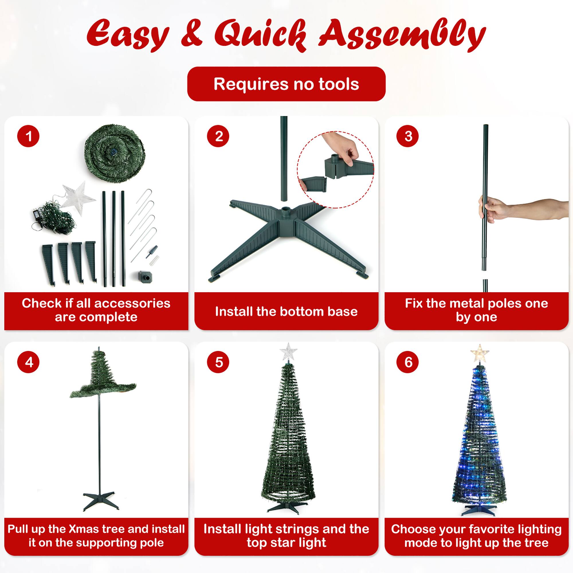 Easy & Quick Assembly Requires no tools. 1. Check if all accessories are complete. 2. Install the bottom base. 3. Fix the metal poles one by one. 4. Pull up the Christmas tree and install it on the supporting pole. 5. Install light strings and the top star light. 6. Choose your favorite lighting mode to light up the tree.