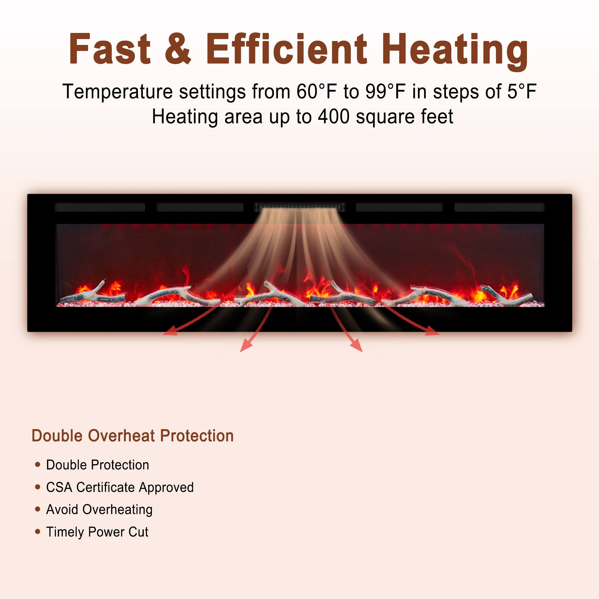 Fast & Efficient Heating

Temperature settings from 60°F to 99°F in steps of 5°F  
Heating area up to 400 square feet

Double Overheat Protection  
- Double Protection  
- CSA Certificate Approved  
- Avoid Overheating  
- Timely Power Cut