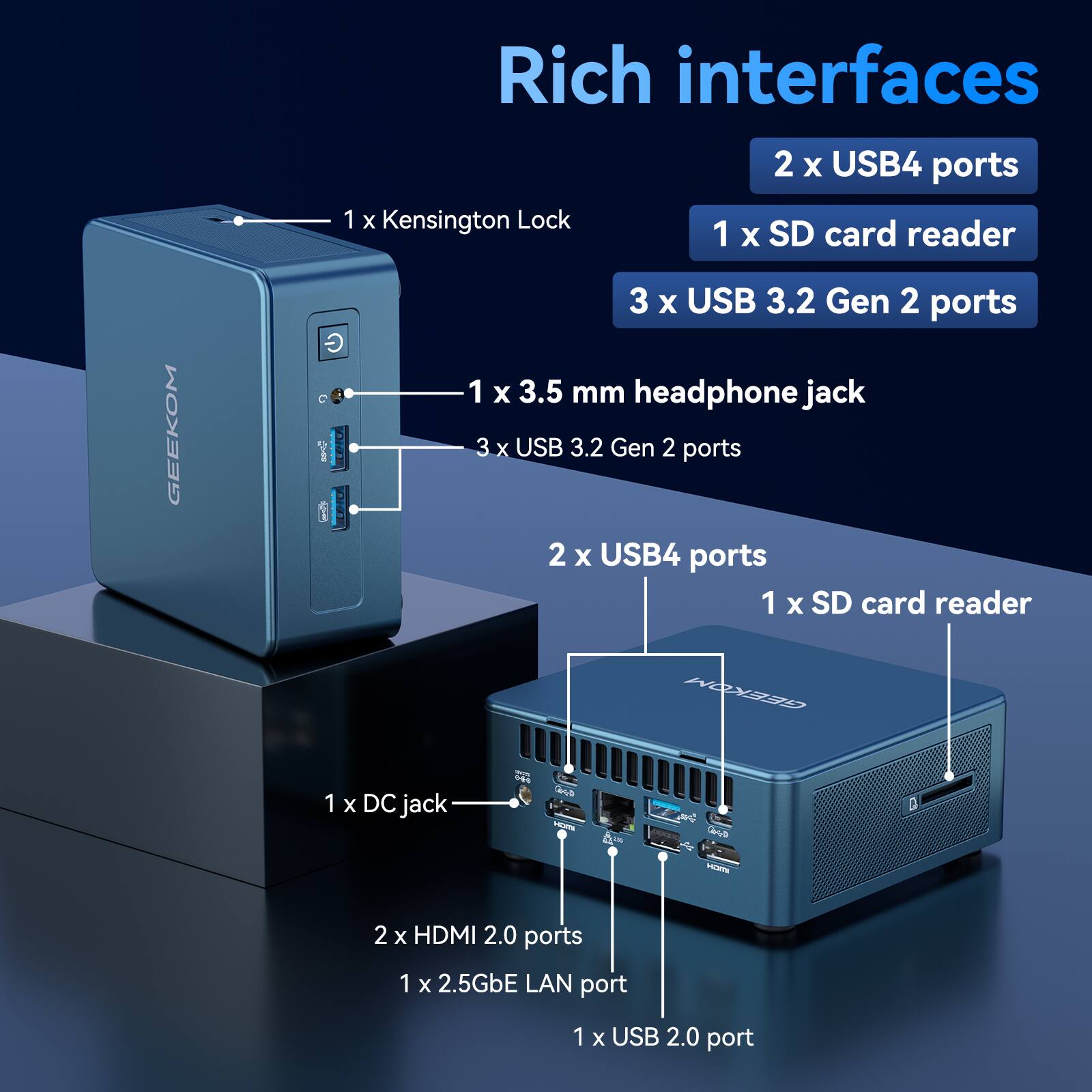 Rich interfaces
1 x Kensington Lock
2 x USB4 ports
1 x SD card reader
3 x USB 3.2 Gen 2 ports
1 x 3.5 mm headphone jack
2 x USB4 ports
1 x SD card reader
1 x DC jack
2 x HDMI 2.0 ports
1 x 2.5GbE LAN port
1 x USB 2.0 port