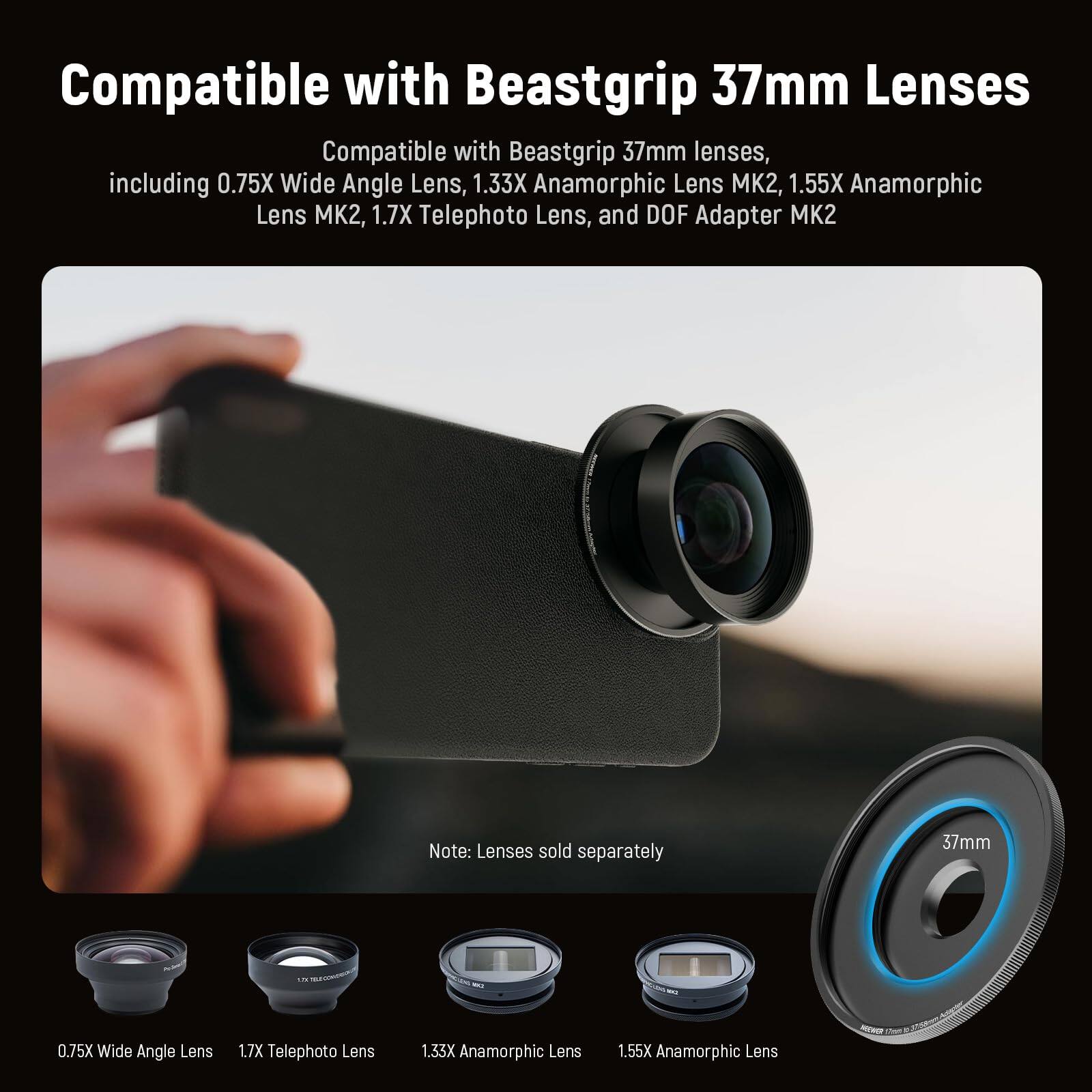 Compatible with Beastgrip 37mm Lenses

Compatible with Beastgrip 37mm lenses, including 0.75X Wide Angle Lens, 1.33X Anamorphic Lens MK2, 1.55X Anamorphic Lens MK2, 1.7X Telephoto Lens, and DOF Adapter MK2

Note: Lenses sold separately

37mm 0.75X Wide Angle Lens  
1.7X Telephoto Lens  
1.33X Anamorphic Lens  
1.55X Anamorphic Lens