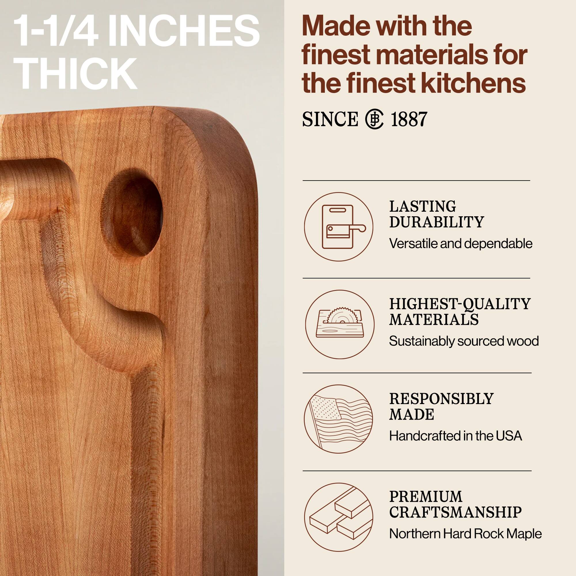 1-1/4 INCHES THICK

Made with the finest materials for the finest kitchens SINCE 1887

LASTING DURABILITY
Versatile and dependable

HIGHEST-QUALITY MATERIALS
Sustainably sourced wood

RESPONSIBLY MADE
Handcrafted in the USA

PREMIUM CRAFTSMANSHIP
Northern Hard Rock Maple