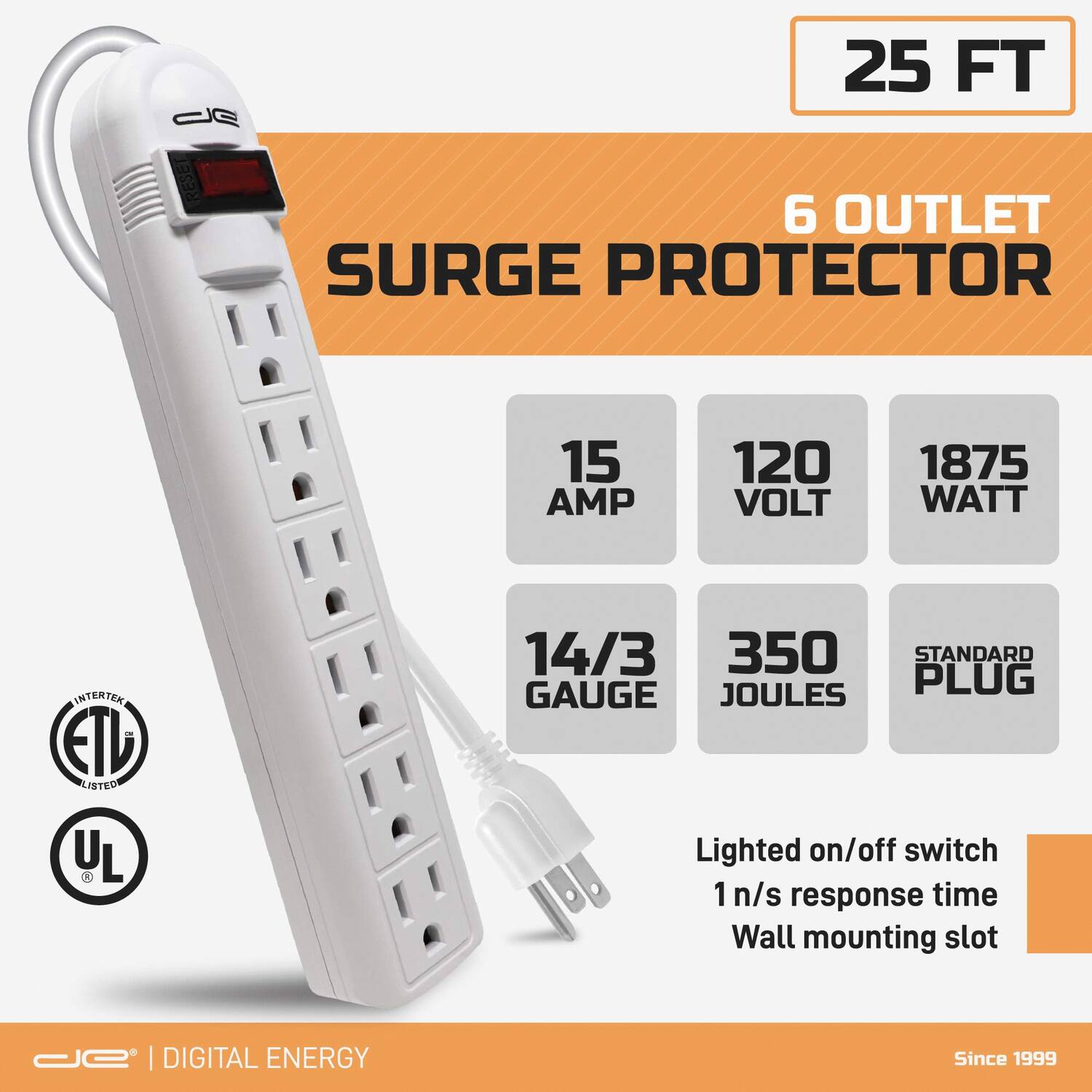 25 FT  
6 OUTLET SURGE PROTECTOR  
15 AMP  
120 VOLT  
1875 WATT  
14/3 GAUGE  
350 JOULES  
STANDARD PLUG  
Lighted on/off switch  
1 n/s response time  
Wall mounting slot  
ETL LISTED  
UL LISTED  
DIGITAL ENERGY  
Since 1999