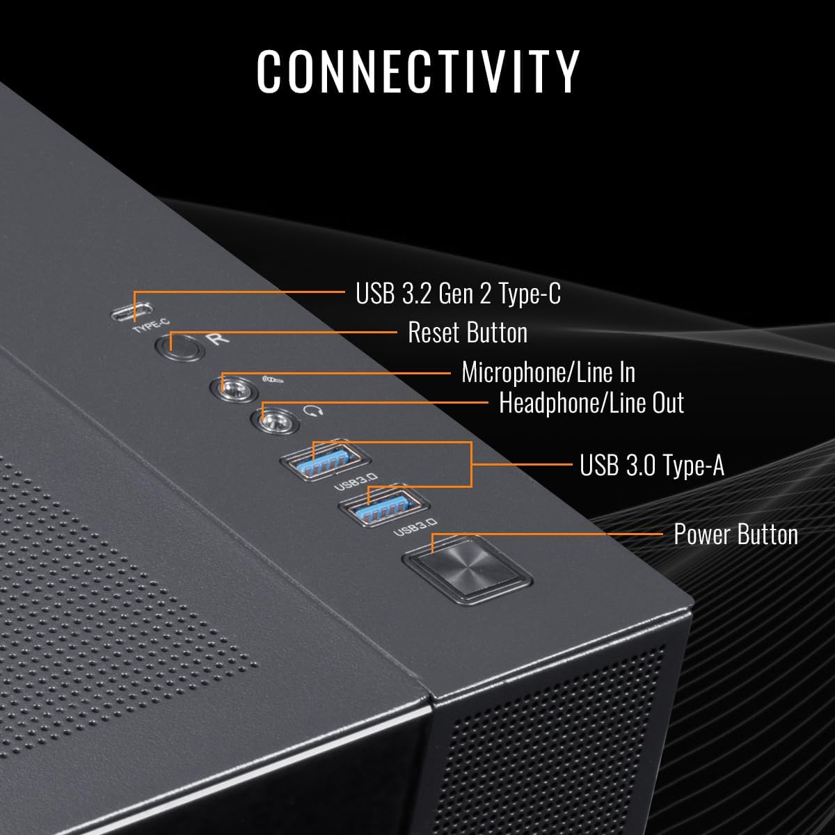 CONNECTIVITY  
- USB 3.2 Gen 2 Type-C  
- Reset Button  
- Microphone/Line In  
- Headphone/Line Out  
- USB 3.0 Type-A  
- Power Button