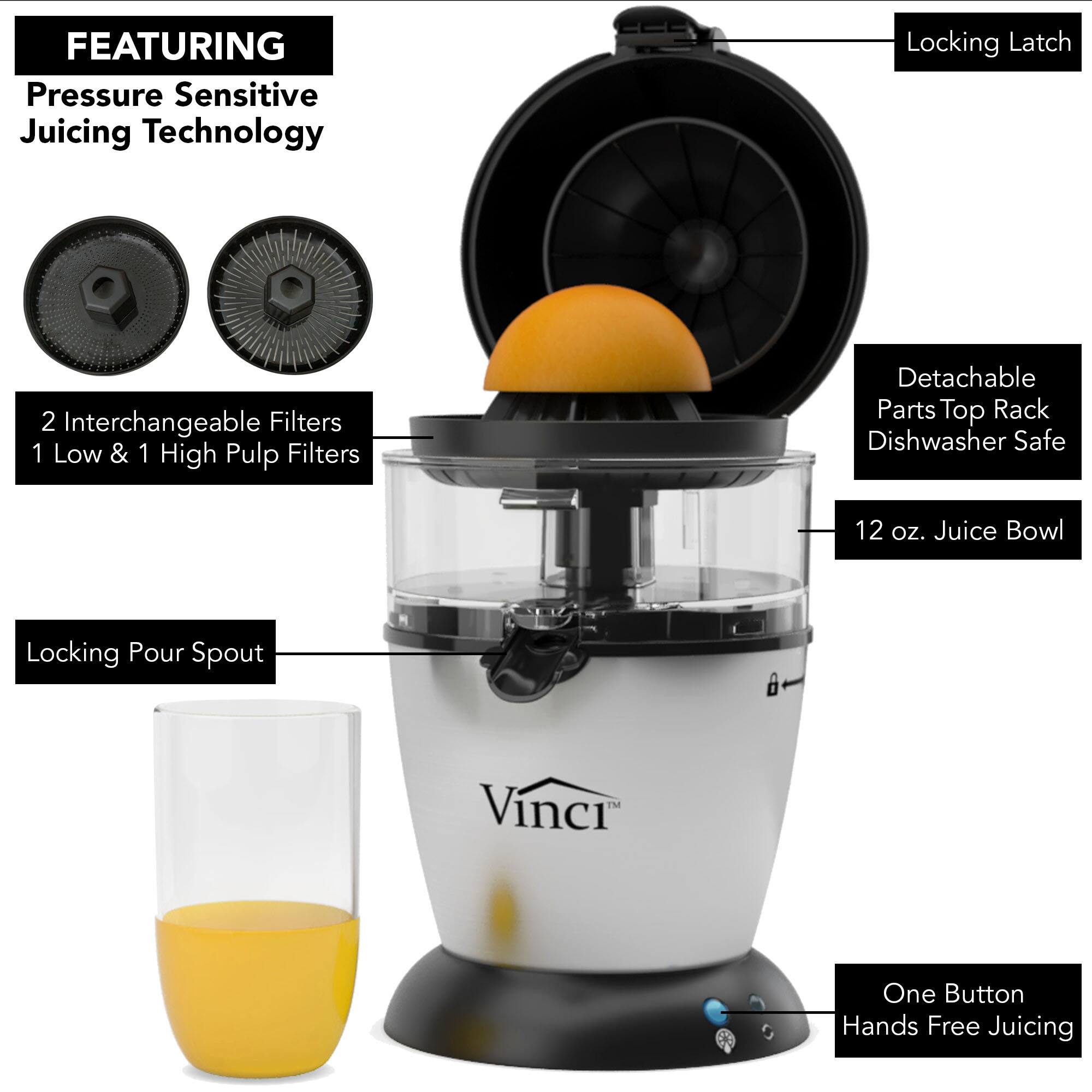 FEATURING  
Pressure Sensitive Juicing Technology

- 2 Interchangeable Filters  
  1 Low & 1 High Pulp Filters

- Locking Latch

- Detachable Parts Top Rack Dishwasher Safe

- 12 oz. Juice Bowl

- Locking Pour Spout

- One Button Hands Free Juicing