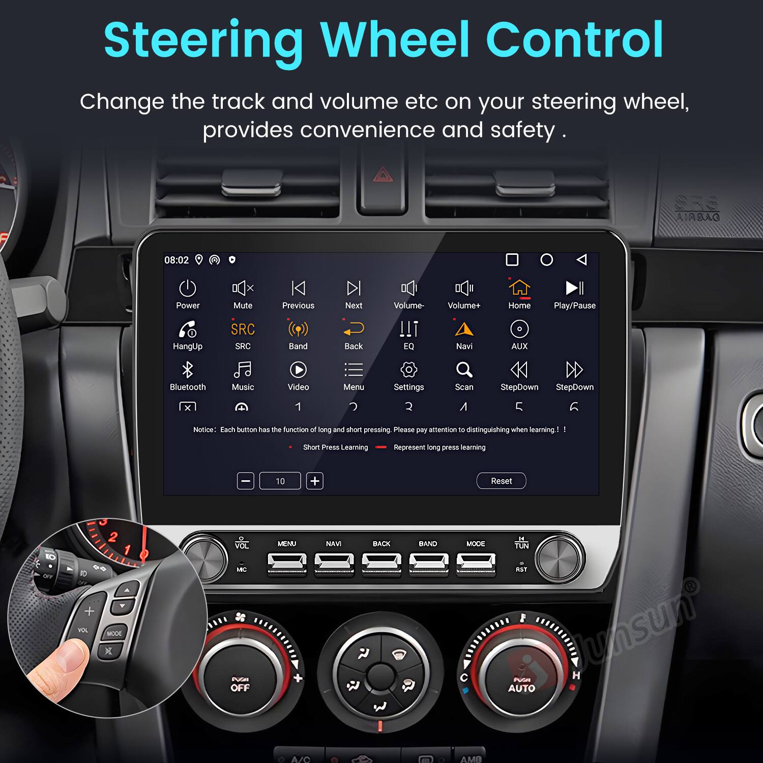 Steering Wheel Control  
Change the track and volume etc on your steering wheel, provides convenience and safety.

AIBAG 08:02 Power HangUp x Mute SRC SRC K Previous Band Next Back Volume- !!! EQ Volume+ Navi Home AUX Play/Pause Bluetooth Music Video Menu Settings Scan StepDown StepDown x 1 2 A 5

Notice: Each button has the function of long and short pressing. Please pay attention to distinguishing when learning.  
- Short Press Learning  
- Long Press Learning

1 Stan Press Learning

Reset

MODE X VOL MC S Puras OFF MENU NAVI BACK BAND MODE IE TUN RST

Junsun H ~ua AUTO A/C AMB
