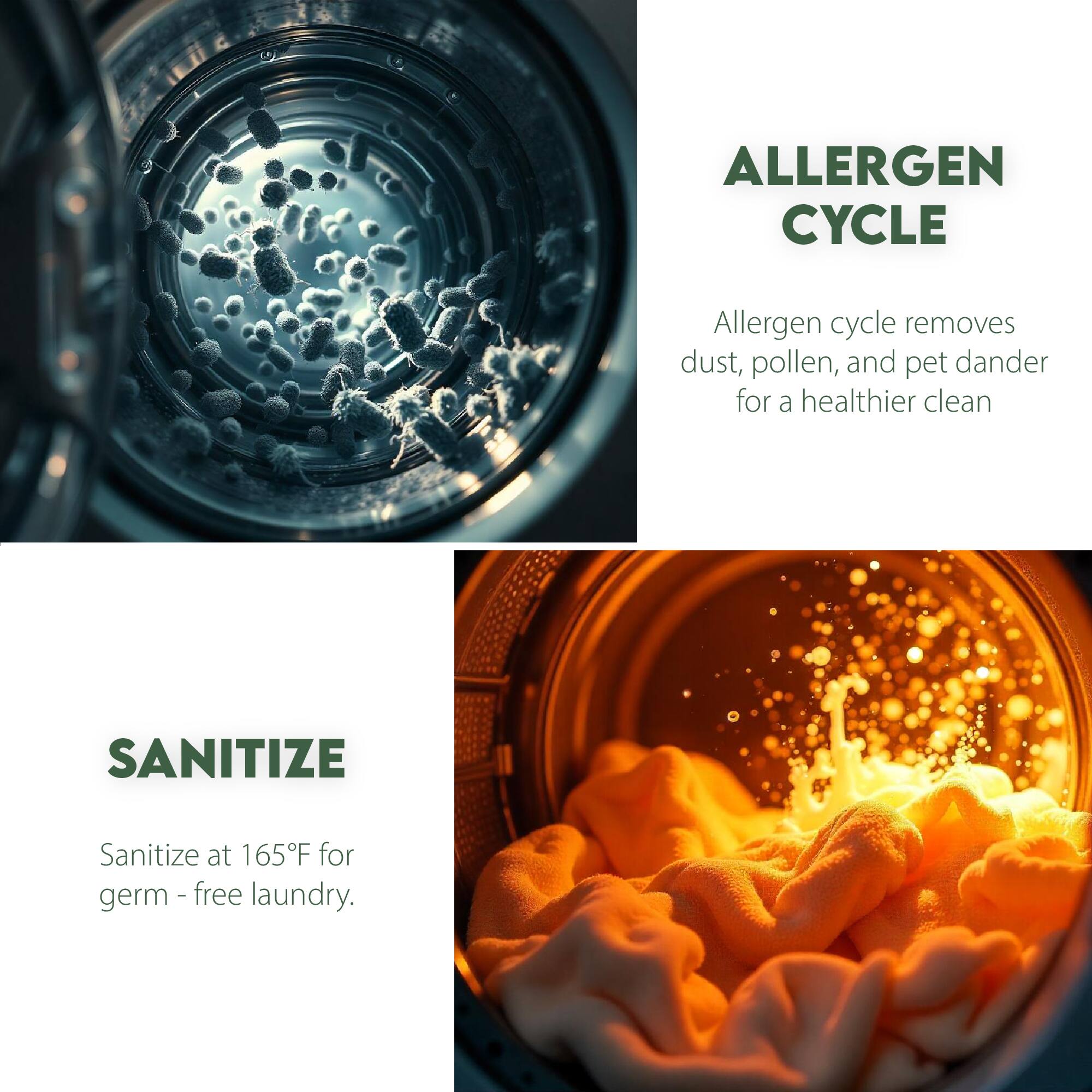 ALLERGEN CYCLE  
Allergen cycle removes dust, pollen, and pet dander for a healthier clean  

SANITIZE  
Sanitize at 165°F for germ-free laundry.