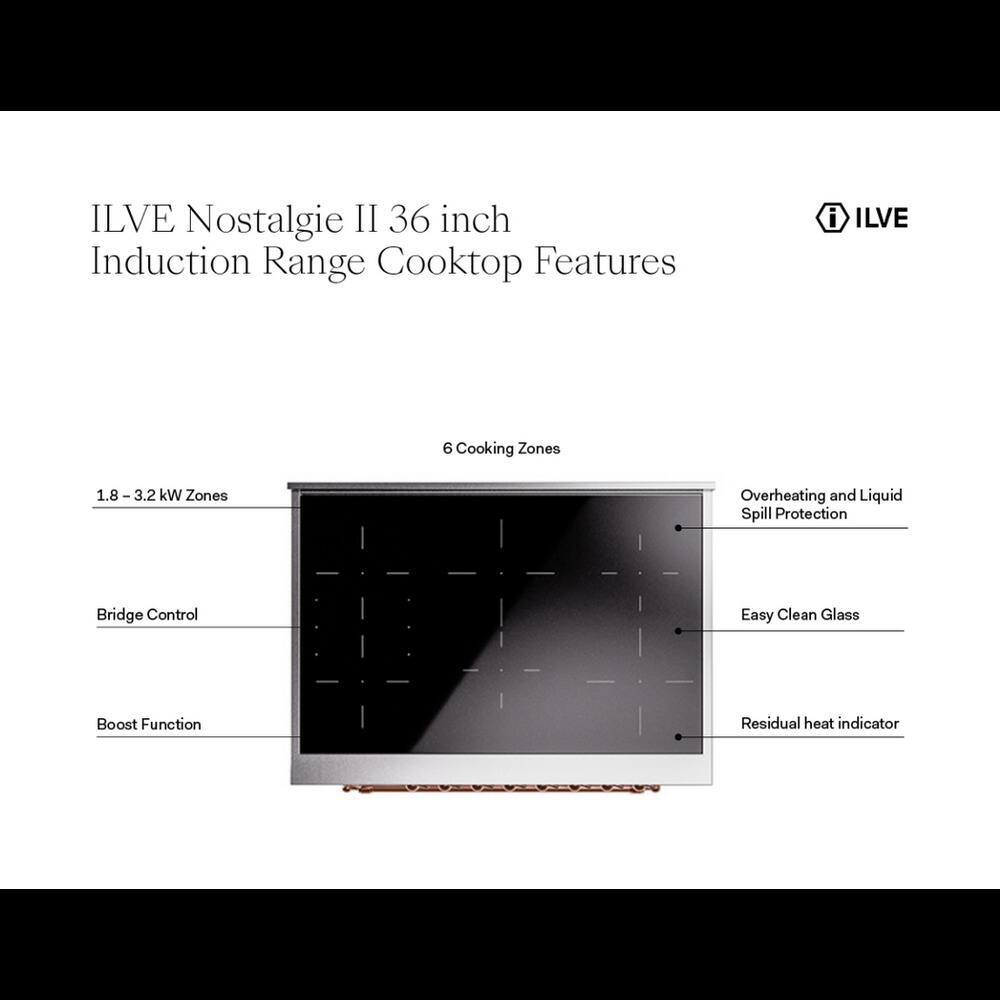 ILVE Nostalgie II 36 inch Induction Range Cooktop Features

- ILVE 6 Cooking Zones
- 1.8 - 3.2 kW Zones
- Overheating and Liquid Spill Protection
- Bridge Control
- Easy Clean Glass
- Boost Function
- Residual heat indicator