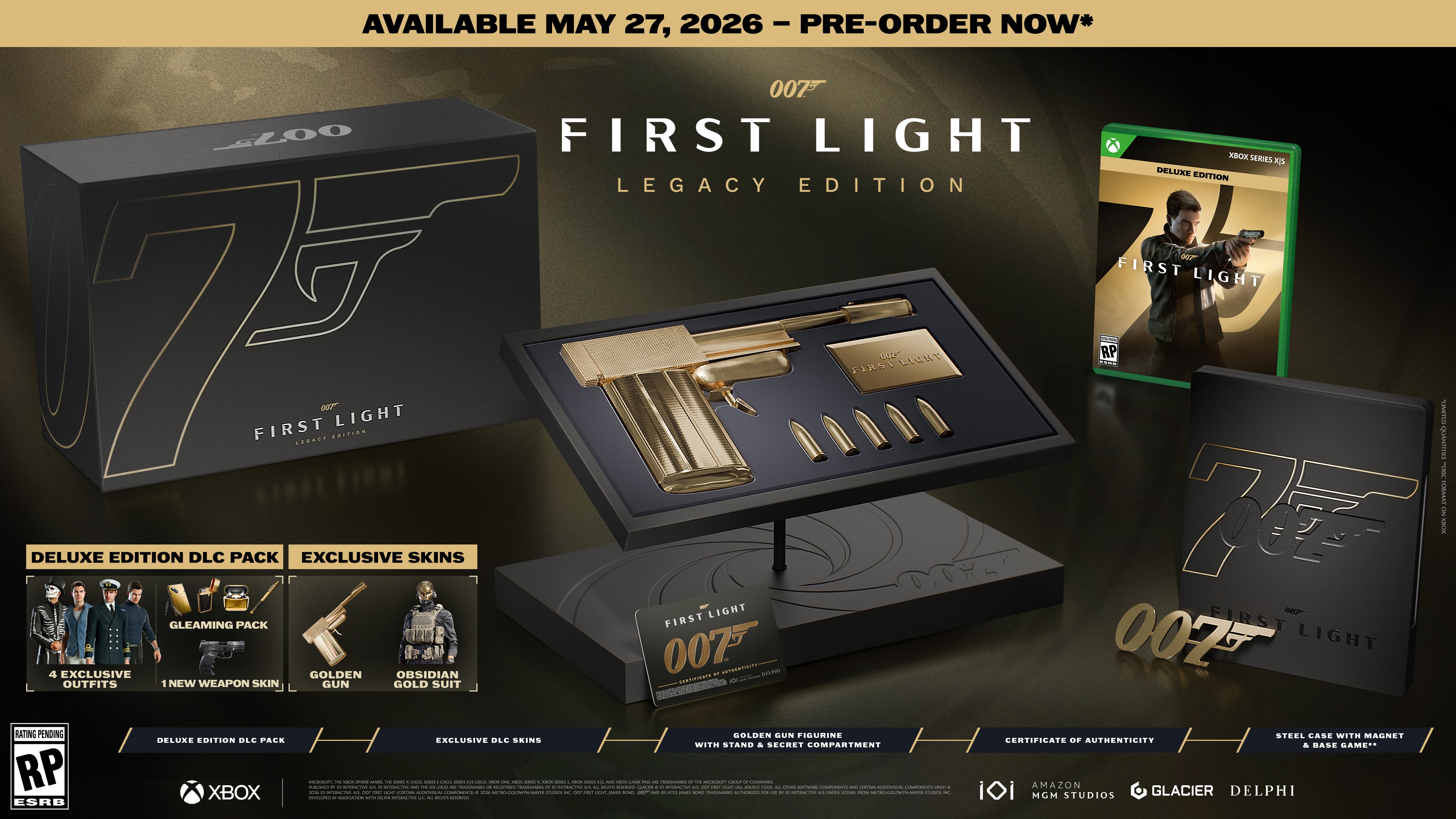 AVAILABLE MAY 27, 2026 - PRE-ORDER NOW*

007™
FIRST LIGHT
LEGACY EDITION

DELUXE EDITION DLC PACK
- GLEAMING PACK
- 4 EXCLUSIVE OUTFITS
- NEW WEAPON SKIN
- GOLDEN GUN FIGURINE
- STEEL CASE WITH MAGNET
- CERTIFICATE OF AUTHENTICITY
- BASE GAME

EXCLUSIVE SKINS
- GOLDEN GUN
- OBSIDIAN

RATING PENDING RP
ESRB

XBOX

DELUXE EDITION DLC PACK
EXCLUSIVE SKINS

007™
FIRST LIGHT
LEGACY EDITION

DELUXE EDITION DLC PACK
- GLEAMING PACK
- 4 EXCLUSIVE OUTFITS
- NEW WEAPON SKIN
- GOLDEN GUN FIGURINE
- STEEL CASE WITH MAGNET
- CERTIFICATE OF AUTHENTICITY
- BASE GAME

EXCLUSIVE SKINS
- GOLDEN GUN
- OBSIDIAN

RATING PENDING RP
ESRB

XBOX

DELUXE EDITION DLC PACK
EXCLUSIVE SKINS

007™
FIRST LIGHT
LEGACY E