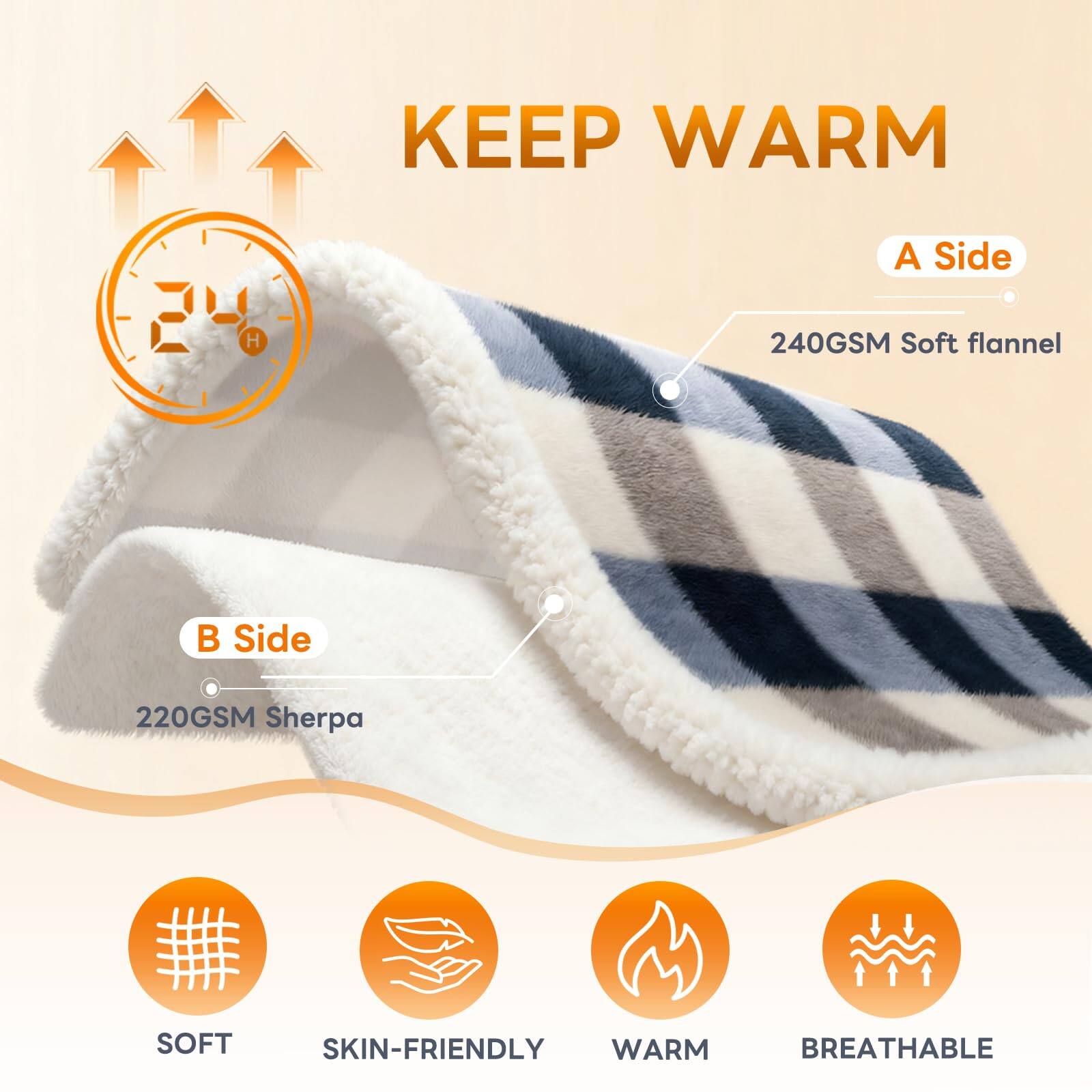 KEEP WARM

A Side  
240GSM Soft flannel

B Side  
220GSM Sherpa

SOFT  
SKIN-FRIENDLY  
WARM  
BREATHABLE