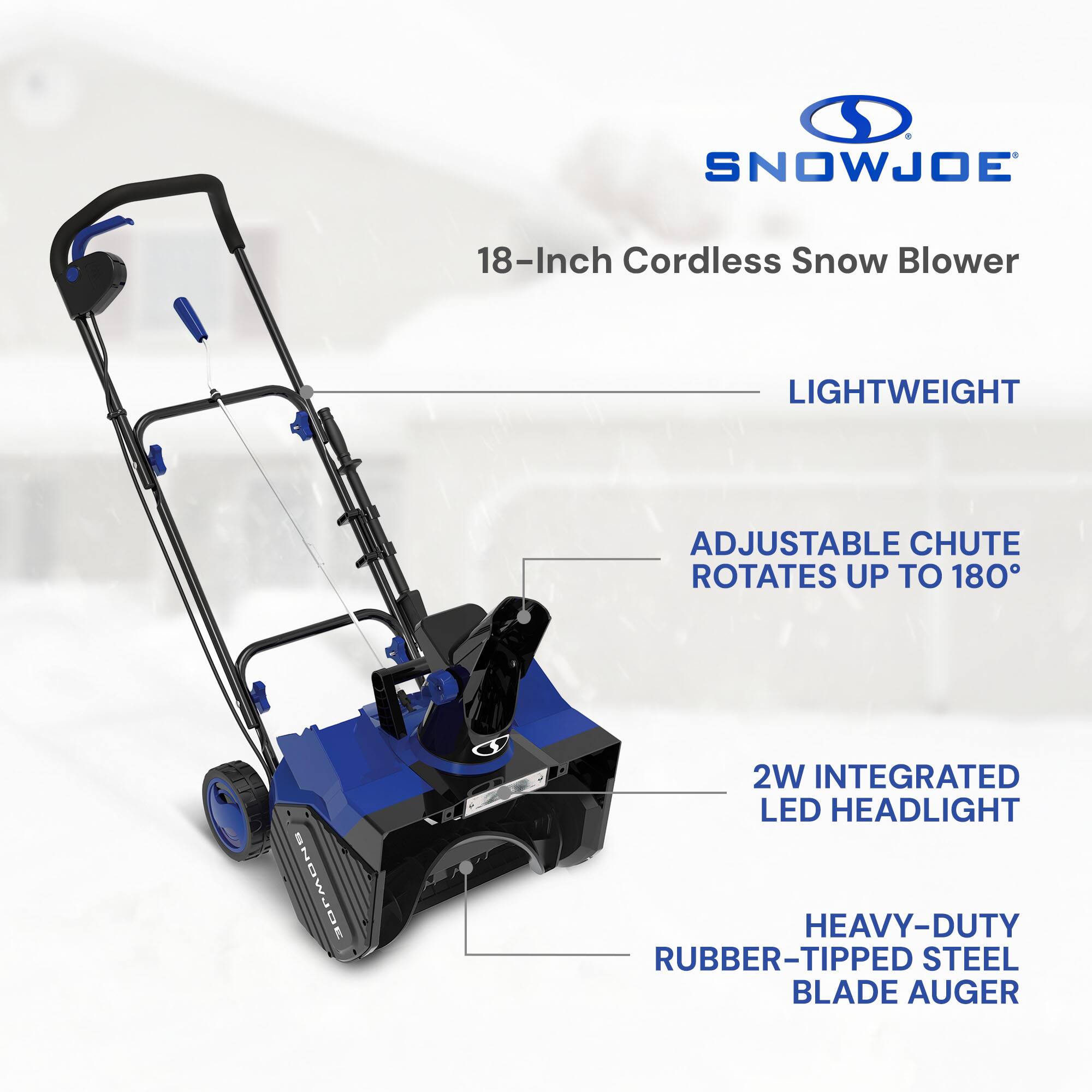 SNOWJOE 18-Inch Cordless Snow Blower  
LIGHTWEIGHT  
ADJUSTABLE CHUTE ROTATES UP TO 180°  
2W INTEGRATED LED HEADLIGHT  
HEAVY-DUTY RUBBER-TIPPED STEEL BLADE AUGER