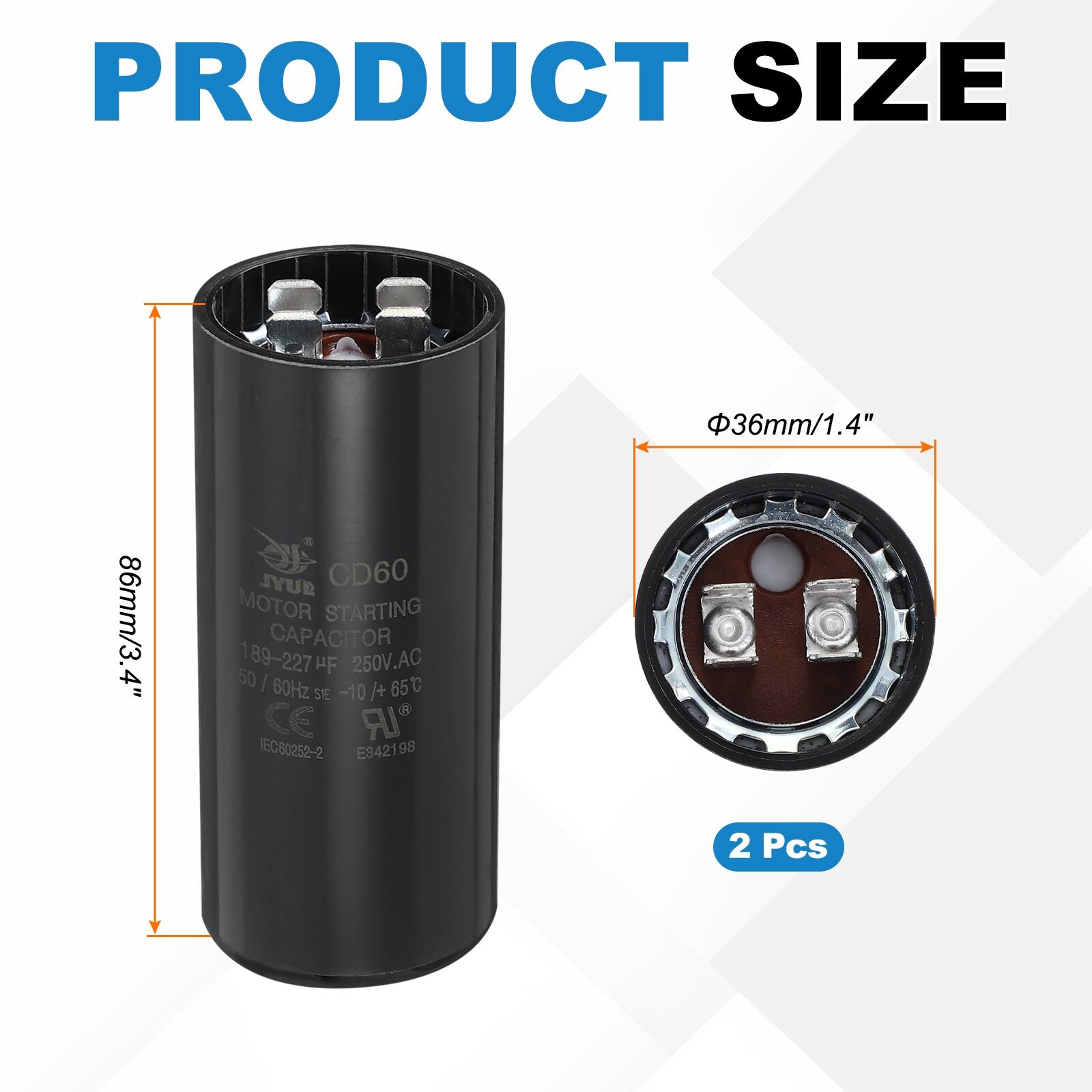 PRODUCT SIZE  
36mm/1.4" 86mm/3.4"  

JYUR CD60 MOTOR STARTING CAPACITOR  
89-227 µF 250V.AC 50/60Hz -10 /+65°C  

CE IR EC80252-2 E942198  

2 Pcs
