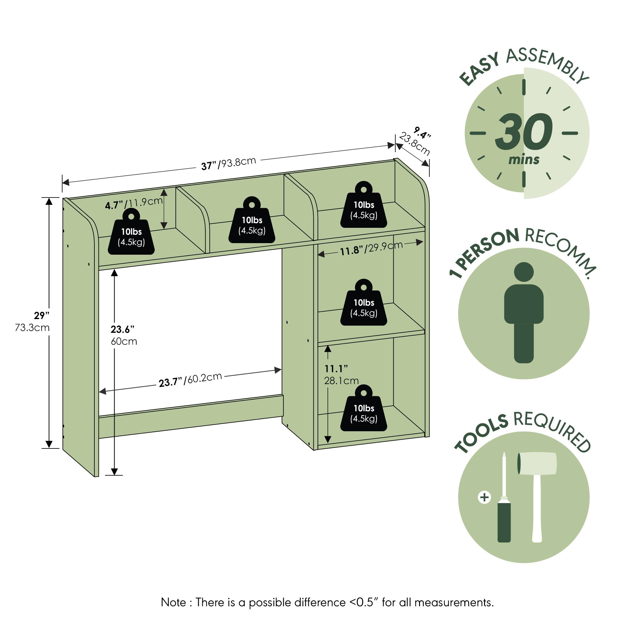 37"/93.8cm  
EASY ASSEMBLY  
23.8cm  
9.4"  
30 mins  
29"  
73.3cm  
4.7"/11.9cm  
10lbs (4.5kg)  
23.6"  
60cm  
10lbs (4.5kg)  
10lbs (4.5kg)  
11.8"/29.9cm  
PERSON RECOMM. 1  
10lbs (4.5kg)  
23.7"/60.2cm  
23.7"  
11.1"  
28.1cm  
TOOLS REQUIRED  

Note: There is a possible difference <0.5" for all measurements.