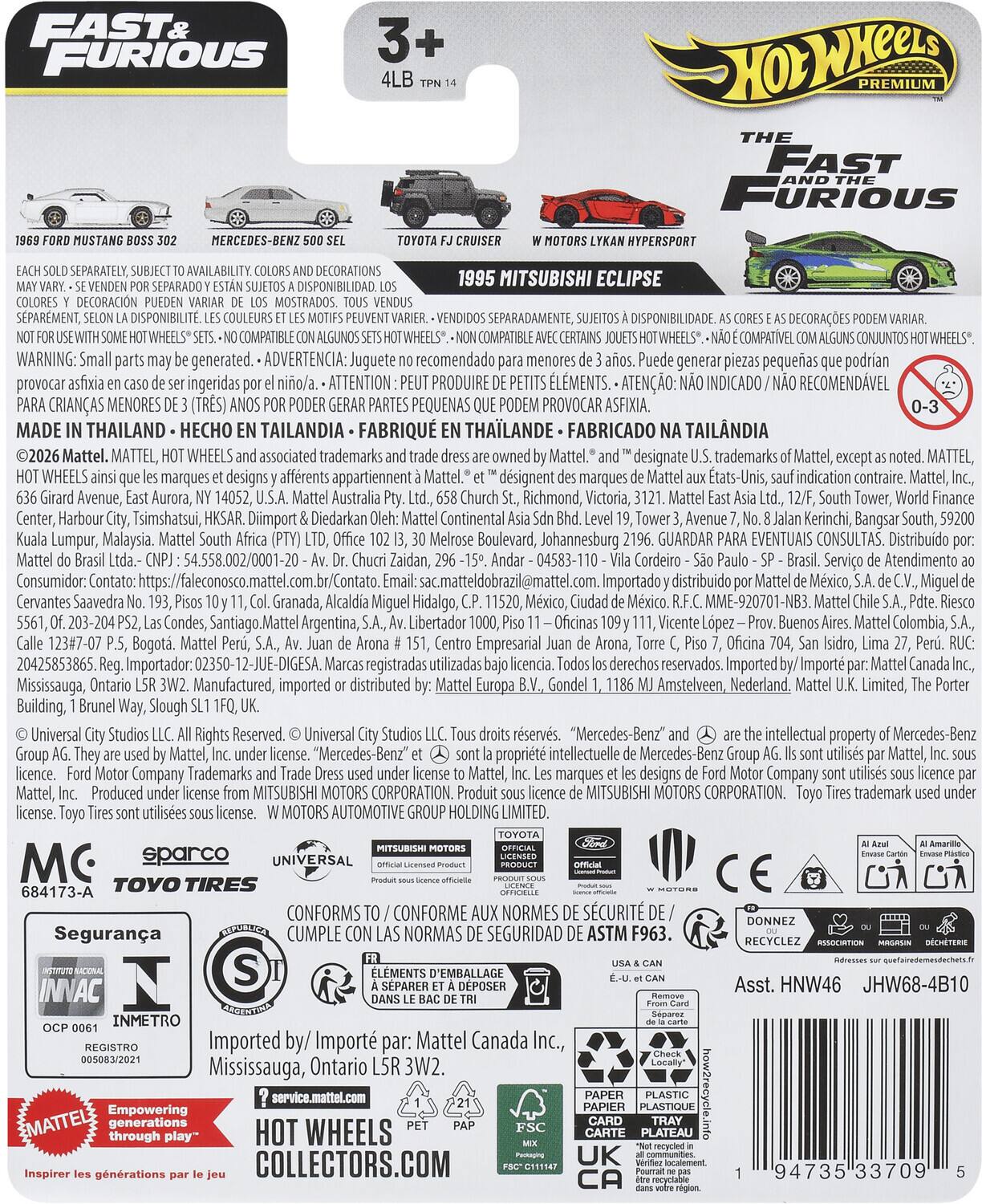 FAST & FURIOUS

3+ 4LB TPN 14

1989 FORD MUSTANG BOSS 302  
MERCEDES-BENZ 500 SEL  
TOYOTA FJ CRUISER  
1995 MITSUBISHI ECLIPSE  
W MOTORS LYKAN HYPERSPORT

EACH SOLD SEPARATELY, SUBJECT TO AVAILABILITY. COLORS AND DECORATIONS MAY VARY. - SE VENDEN POR SEPARADO Y ESTÁN SUJETOS A DISPONIBILIDAD. LOS COLORES Y DECORACIONES PUEDE VARIAR DE LOS MOSTRADOS. - TOUS VENDUS SÉPARÉMENT, SUJETS À DISPONIBILITÉ. LES COULEURS ET LES MOTIFS PUEVENT VARIER. - DISPONIBILIT SEPARADAMENTE, DISPONIBILIDADE DECORAÇÕES COMPATIBLE COMPATIBLE COMPATIVEL CONJUNTOS. - DISPONIBILITÉ DECORATIONS DISPONIBILIDAD 1995 MITSUBISHI ECLIPSE DECORACIN MOSTRAD