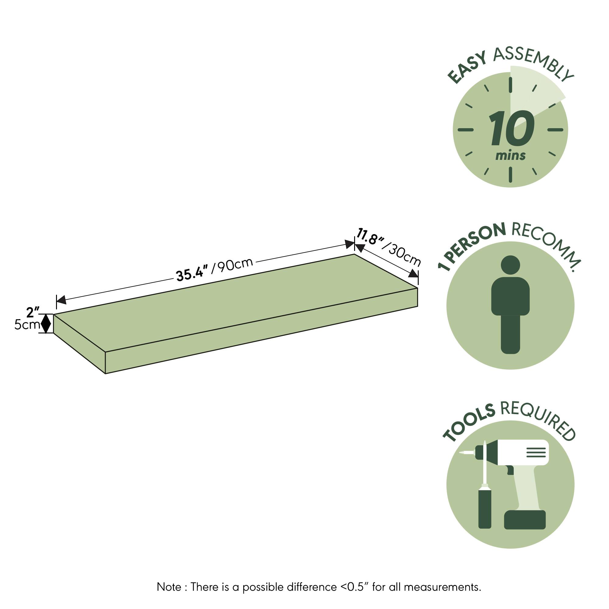 EASY ASSEMBLY  
10 mins  
2" / 5cm  
35.4" / 90cm  
11.8" / 30cm  
1 PERSON RECOMM.  
TOOLS REQUIRED  

Note: There is a possible difference <0.5" for all measurements.