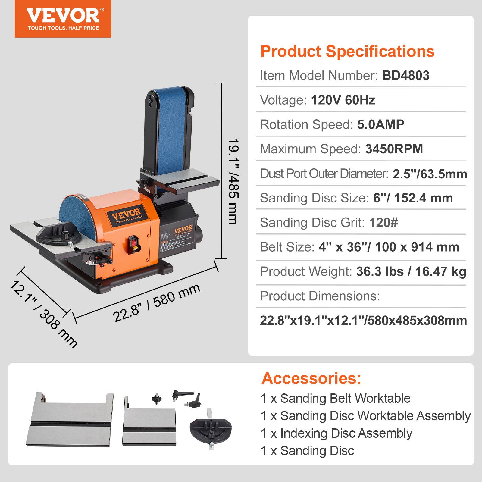 VEVOR TOUGH TOOLS, HALF PRICE

Product Specifications
Item Model Number: BD4803
Voltage: 120V 60Hz
Rotation Speed: 5.0AMP
Maximum Speed: 3450RPM
Dust Port Outer Diameter: 2.5"/63.5mm
Sanding Disc Size: 6"/152.4 mm
Sanding Disc Grit: 120#
Belt Size: 4" x 36"/100 x 914 mm
Product Weight: 36.3 lbs / 16.47 kg
Product Dimensions: 22.8"x19.1"x12.1"/580x485x308mm

Accessories:
1 x Sanding Belt Worktable
1 x Sanding Disc Worktable Assembly
1 x Indexing Disc Assembly
1 x Sanding Disc