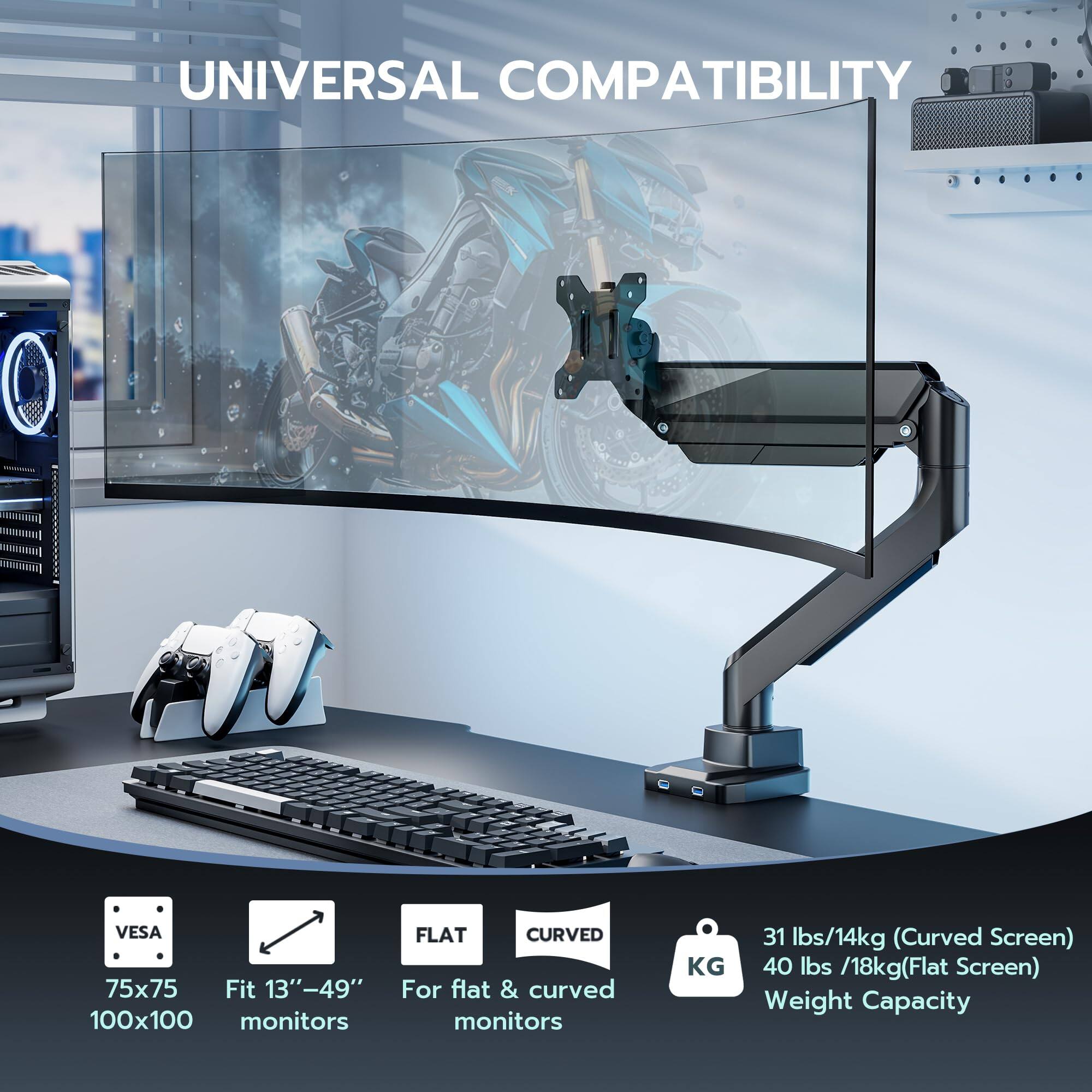 UNIVERSAL COMPATIBILITY

VESA 75x75 100x100

Fit 13"-49" monitors

For flat & curved monitors

31 lbs/14kg (Curved Screen)

40 lbs/18kg (Flat Screen)

Weight Capacity