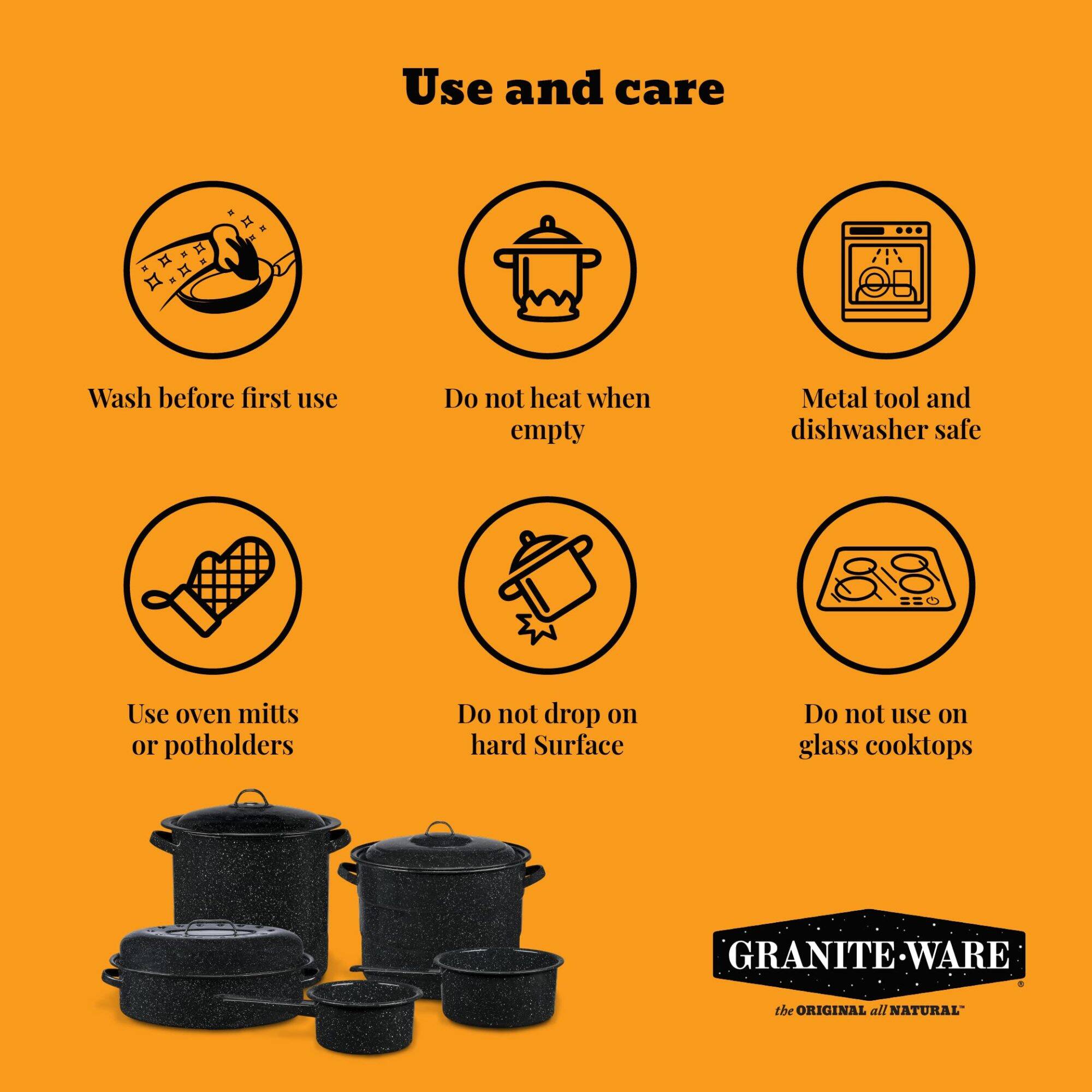 Use and care

- Wash before first use
- Do not heat when empty
- Metal tool and dishwasher safe
- Use oven mitts or potholders
- Do not drop on hard surface
- Do not use on glass cooktops

GRANITE WARE the ORIGINAL all NATURAL