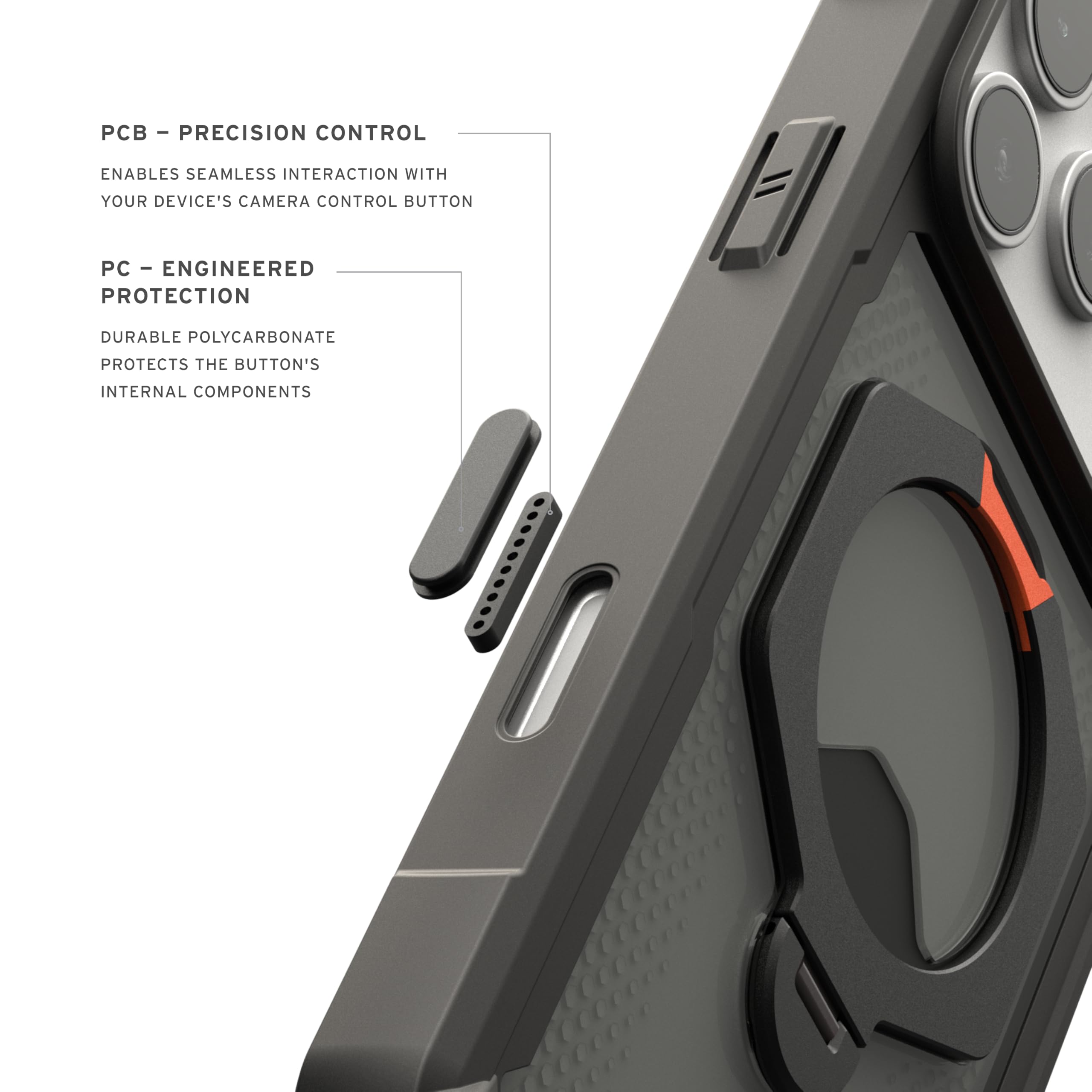 - PCB - PRECISION CONTROL
  ENABLES SEAMLESS INTERACTION WITH YOUR DEVICE'S CAMERA CONTROL BUTTON

- PC - ENGINEERED PROTECTION
  DURABLE POLYCARBONATE
  PROTECTS THE BUTTON'S INTERNAL COMPONENTS