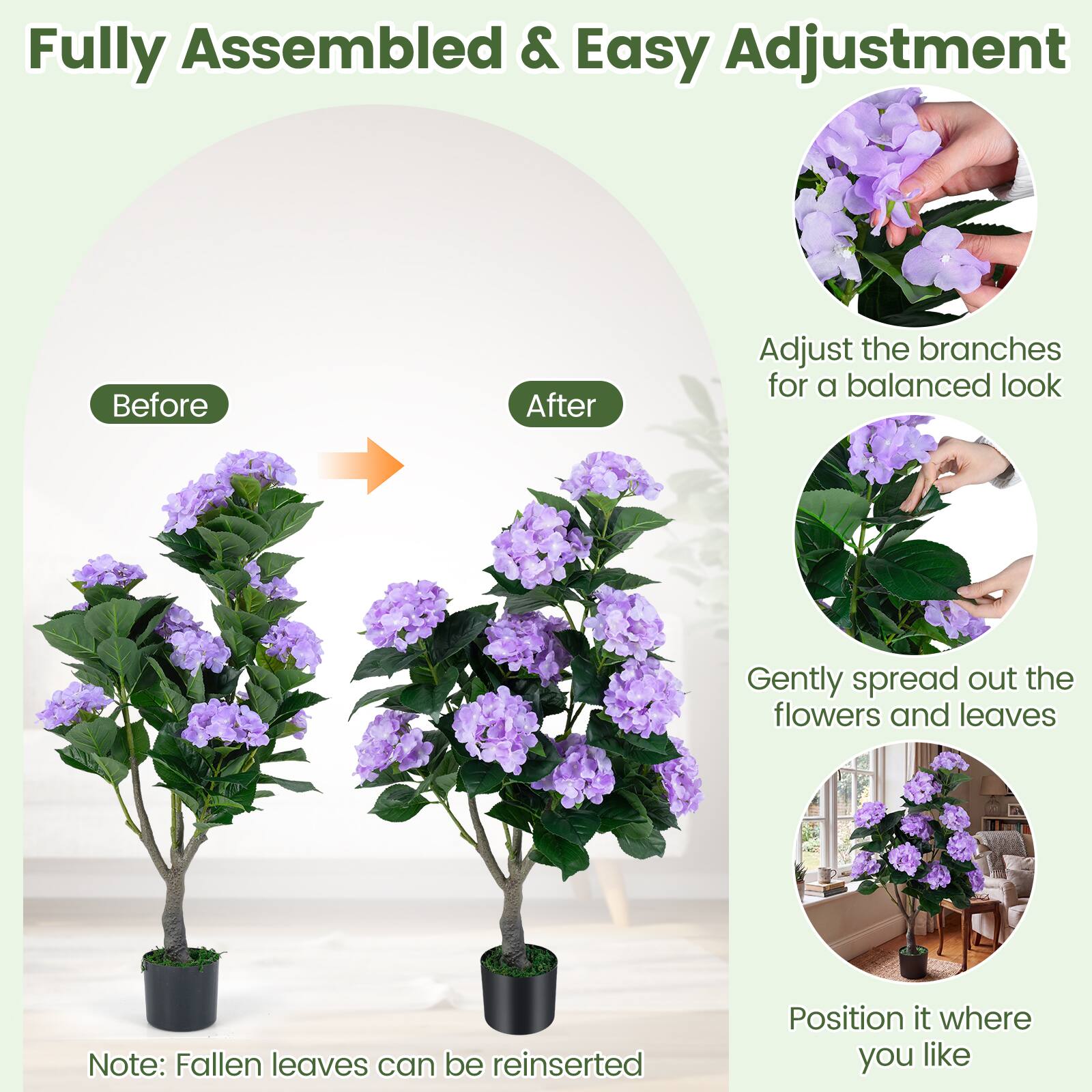 Fully Assembled & Easy Adjustment

Before After

Adjust the branches for a balanced look

Gently spread out the flowers and leaves

Position it where you like

Note: Fallen leaves can be reinserted