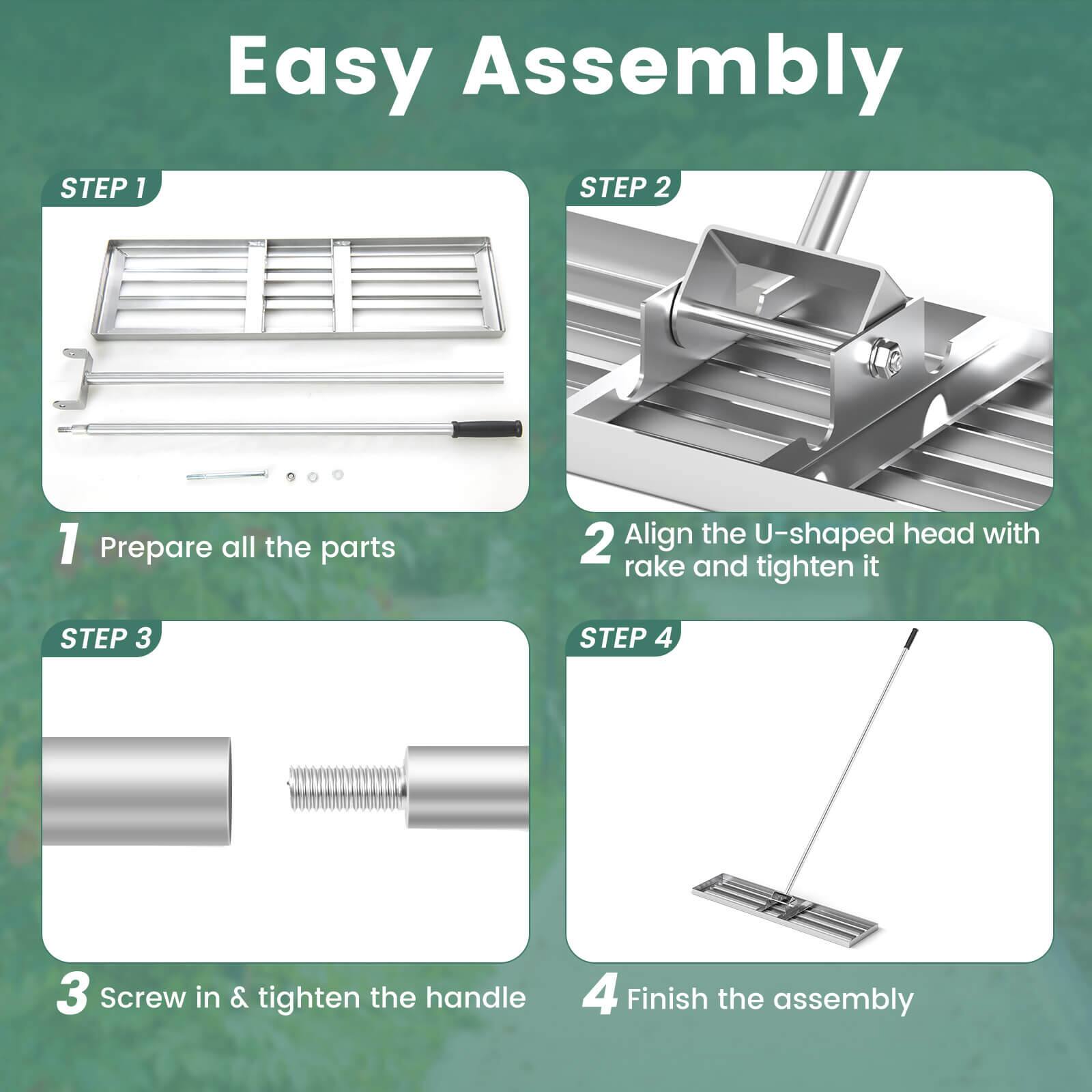 Easy Assembly

STEP 1
1. Prepare all the parts

STEP 2
2. Align the U-shaped head with rake and tighten it

STEP 3
3. Screw in & tighten the handle

STEP 4
4. Finish the assembly