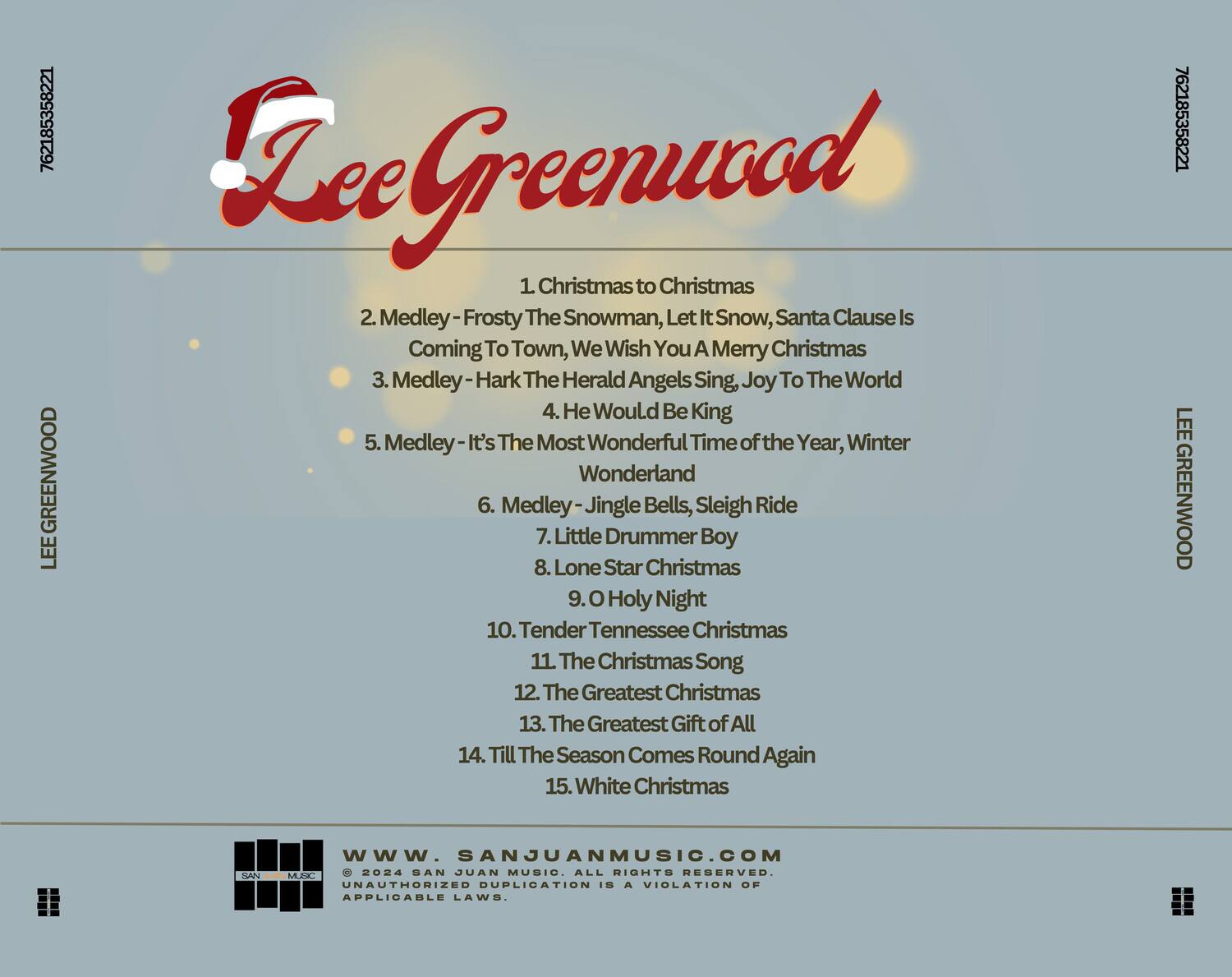 Lee Greenwood

1. Christmas to Christmas  
2. Medley - Frosty The Snowman, Let It Snow, Santa Clause Is Coming To Town, We Wish You A Merry Christmas  
3. Medley - Hark The Herald Angels Sing, Joy To The World  
4. He Would Be King  
5. Medley - It's The Most Wonderful Time of the Year, Winter Wonderland  
6. Medley - Jingle Bells, Sleigh Ride  
7. Little Drummer Boy  
8. Lone Star Christmas  
9. O Holy Night  
10. Tender Tennessee Christmas  
11. The Christmas Song  
12. The Greatest Christmas  
13. The Greatest Gift of All  
14. Till The Season Comes Round Again  
15. White Christmas  

www.sanjuanmusic.com  
© 2024 SAN JUAN MUSIC. ALL RIGHTS RESERVED. UNAUTHORIZED DUPLICATION IS A VIOLATION OF APPLICABLE LAWS.