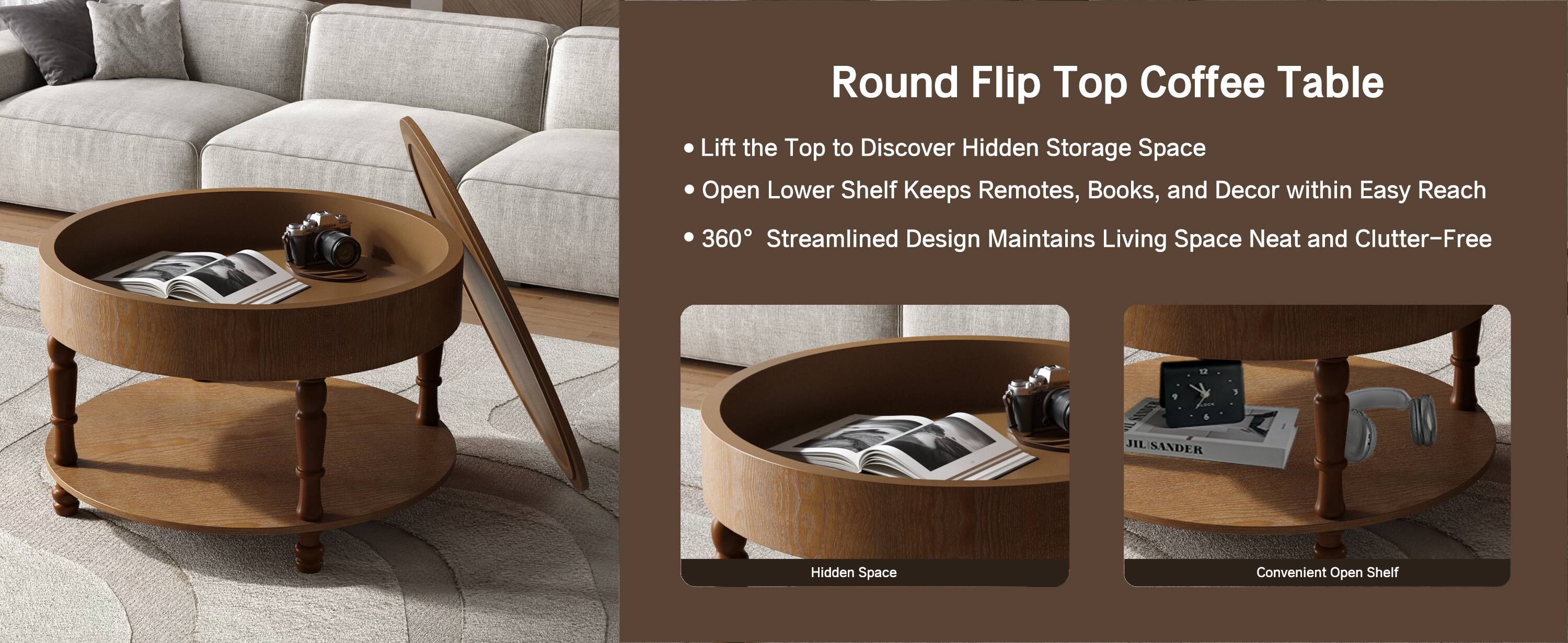Round Flip Top Coffee Table

- Lift the Top to Discover Hidden Storage Space
- Open Lower Shelf Keeps Remotes, Books, and Decor within Easy Reach
- 360° Streamlined Design Maintains Living Space Neat and Clutter-Free

Hidden Space  
Convenient Open Shelf