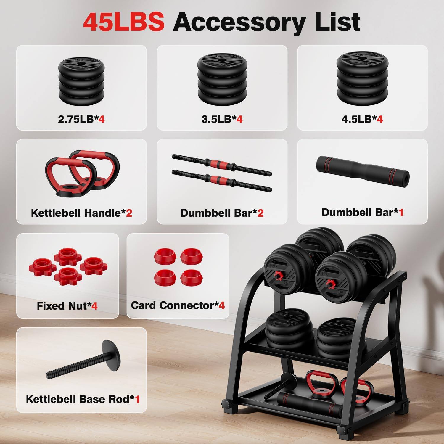45LBS Accessory List

- 2.75LB*4
- 3.5LB*4
- 4.5LB*4
- Kettlebell Handle*2
- Dumbbell Bar*2
- Dumbbell Bar*1
- Fixed Nut*4
- Card Connector*4
- Kettlebell Base Rod*1