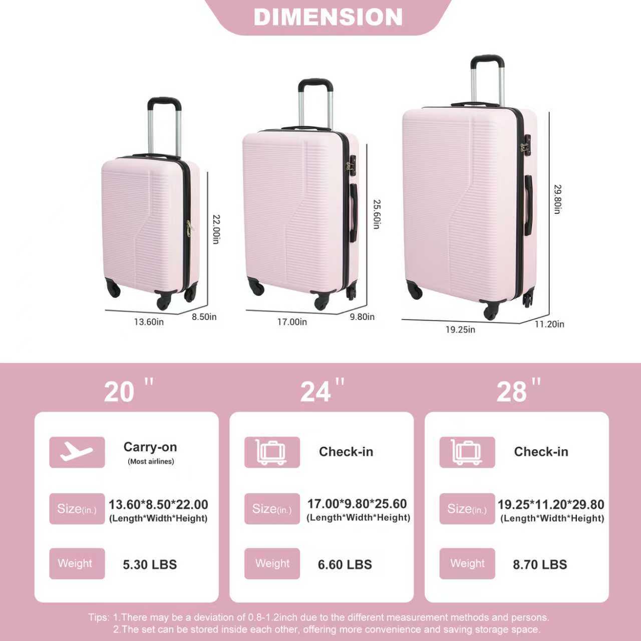 DIMENSION

22.00in 25.60in 29.80in 13.60in 8.50in 17.00in 9.80in 19.25in 11.20in

20" 24" 28"

Carry-on (Most airlines) Check-in Check-in

Size(in.) 13.60*8.50*22.00 (Length*Width*Height) 17.00*9.80*25.60 19.25*11.20*29.80

Size(in.) (Length*Width*Height) (Length*Width*Height)

Weight 5.30 LBS 6.60 LBS 8.70 LBS

Tips:
1. There may be a deviation of 0.8-1.2 inch due to the different measurement methods and persons.
2. The set can be stored inside each other, offering more convenience and saving storage space.
