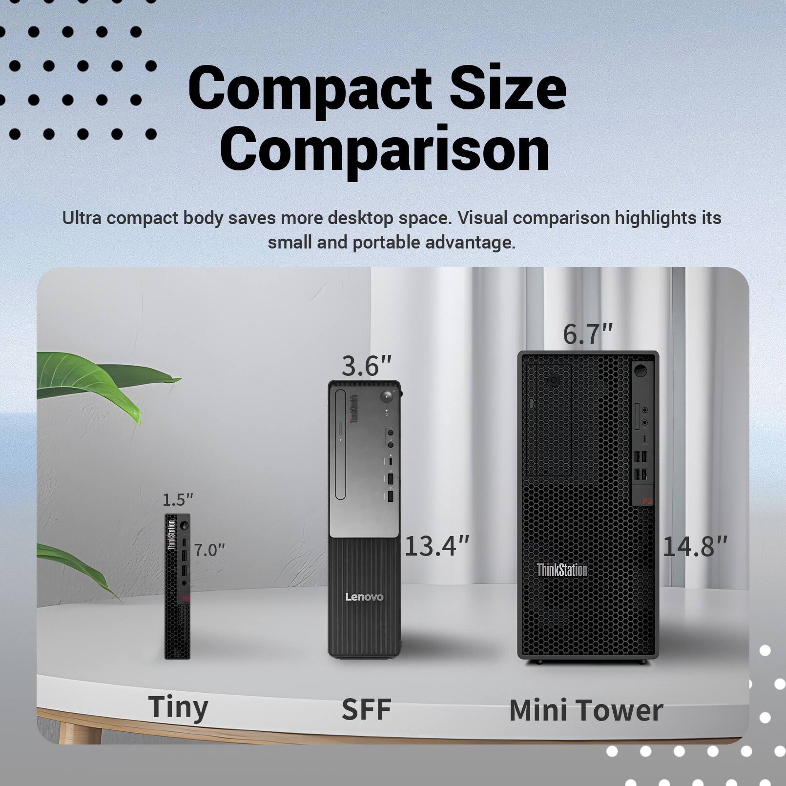 Compact Size Comparison  
Ultra compact body saves more desktop space. Visual comparison highlights its small and portable advantage.  

3.6" 6.7" 1.5" 7.0" 13.4"  
ThinkStation 14.8"  
Lenovo Tiny SFF Mini Tower