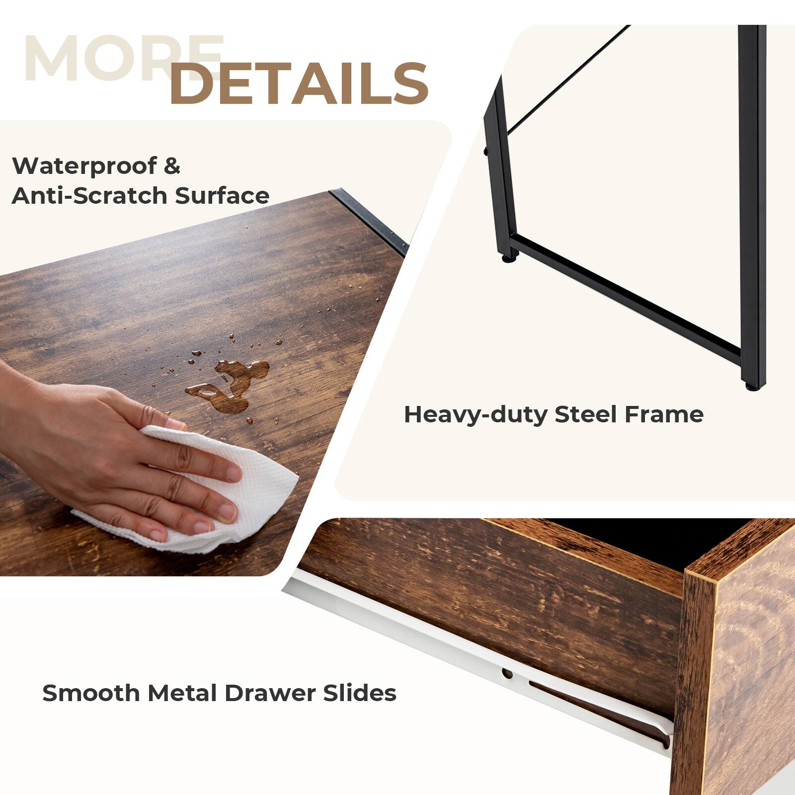 MORE DETAILS
Waterproof & Anti-Scratch Surface
Heavy-duty Steel Frame
Smooth Metal Drawer Slides