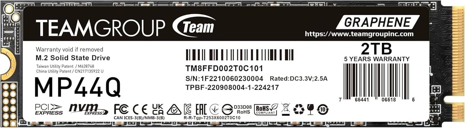 TEAMGROUP Team  
GRAPHENE  
https://www.teamgroupinc.com  

Warranty void if removed  
M.2 Solid State Drive  
2TB  
5 YEARS WARRANTY  

MP44Q  

Taiwan Utility Patent / M628748  
China Utility Patent / CN217135922 U  

TM8FFD002T0C101  
S/N: 1F2210060230004  
TPBF-220908004-1-224217  

Rated: DC3.3V; 2.5A  

PCI EXPRESS  
NVMe EXPRESS  

FC CE UK  
RoHS COMPLIANT  
CAN ICES-3(B)/NMB-3(B)  
R-R-Tgp-T253X6002T0C10  

7 65441 06518 6