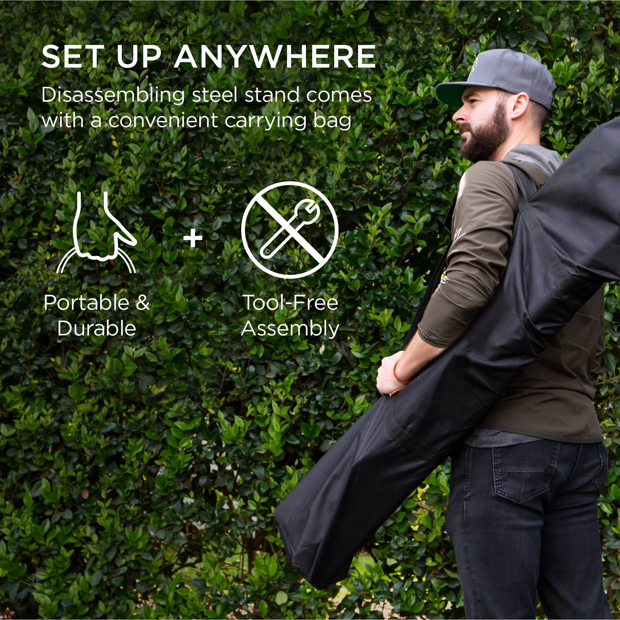 SET UP ANYWHERE  
Disassembling steel stand comes with a convenient carrying bag  

Portable & Durable  
+  
Tool-Free Assembly