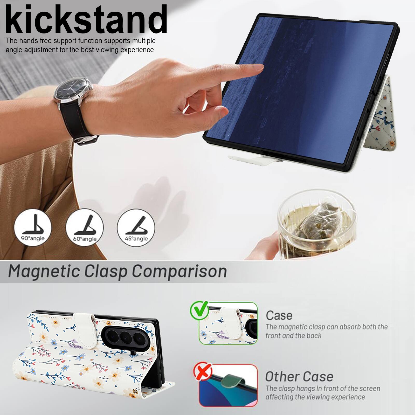 kickstand

The hands free support function supports multiple angle adjustment for the best viewing experience

90° angle
60° angle
45° angle

Magnetic Clasp Comparison

Case
The magnetic clasp can absorb both the front and the back

Other Case
The clasp hangs in front of the screen affecting the viewing experience