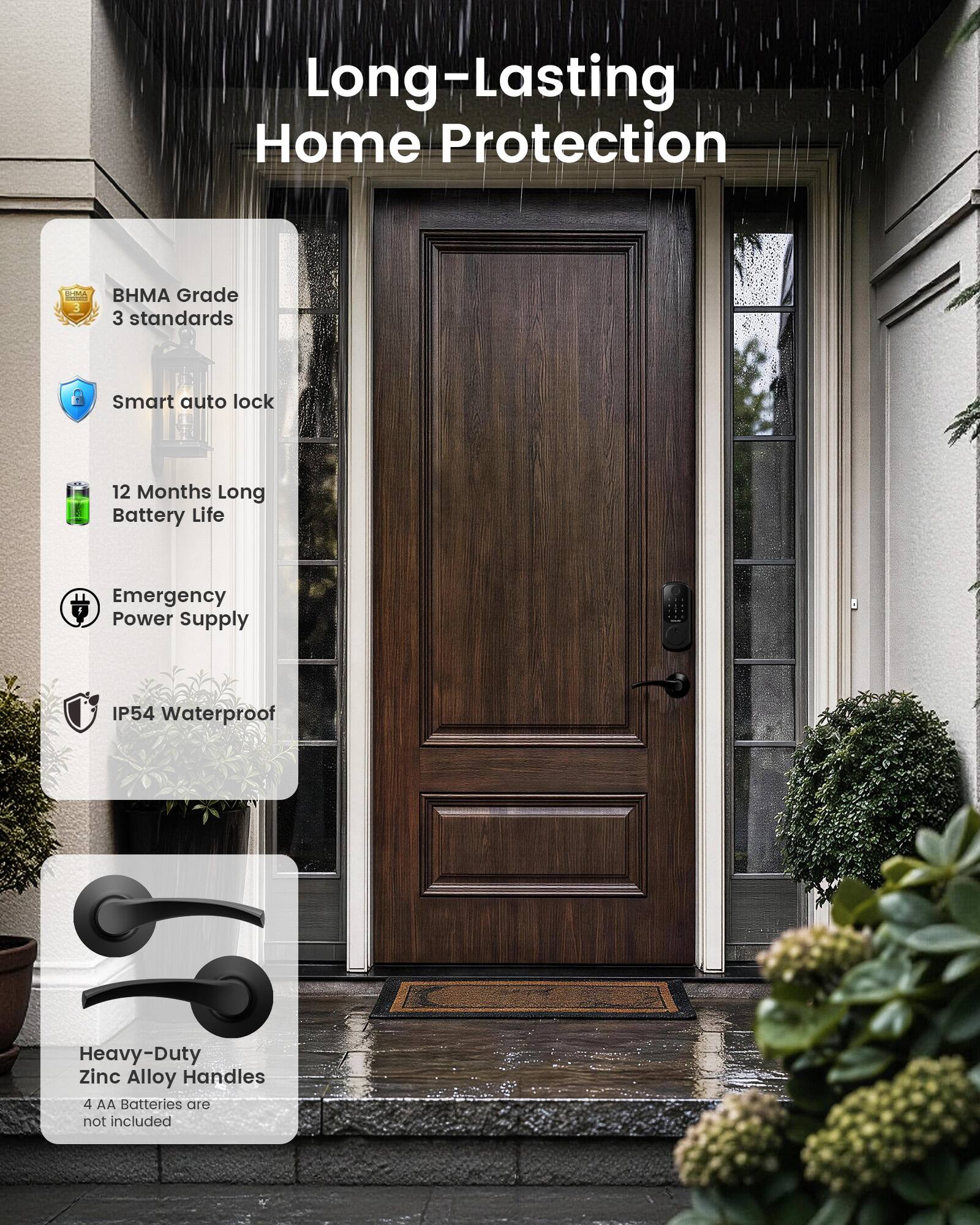 Long-Lasting Home Protection

- BHMA Grade 3 standards
- Smart auto lock
- 12 Months Long Battery Life
- Emergency Power Supply
- IP54 Waterproof
- Heavy-Duty Zinc Alloy Handles
- 4 AA Batteries are not included