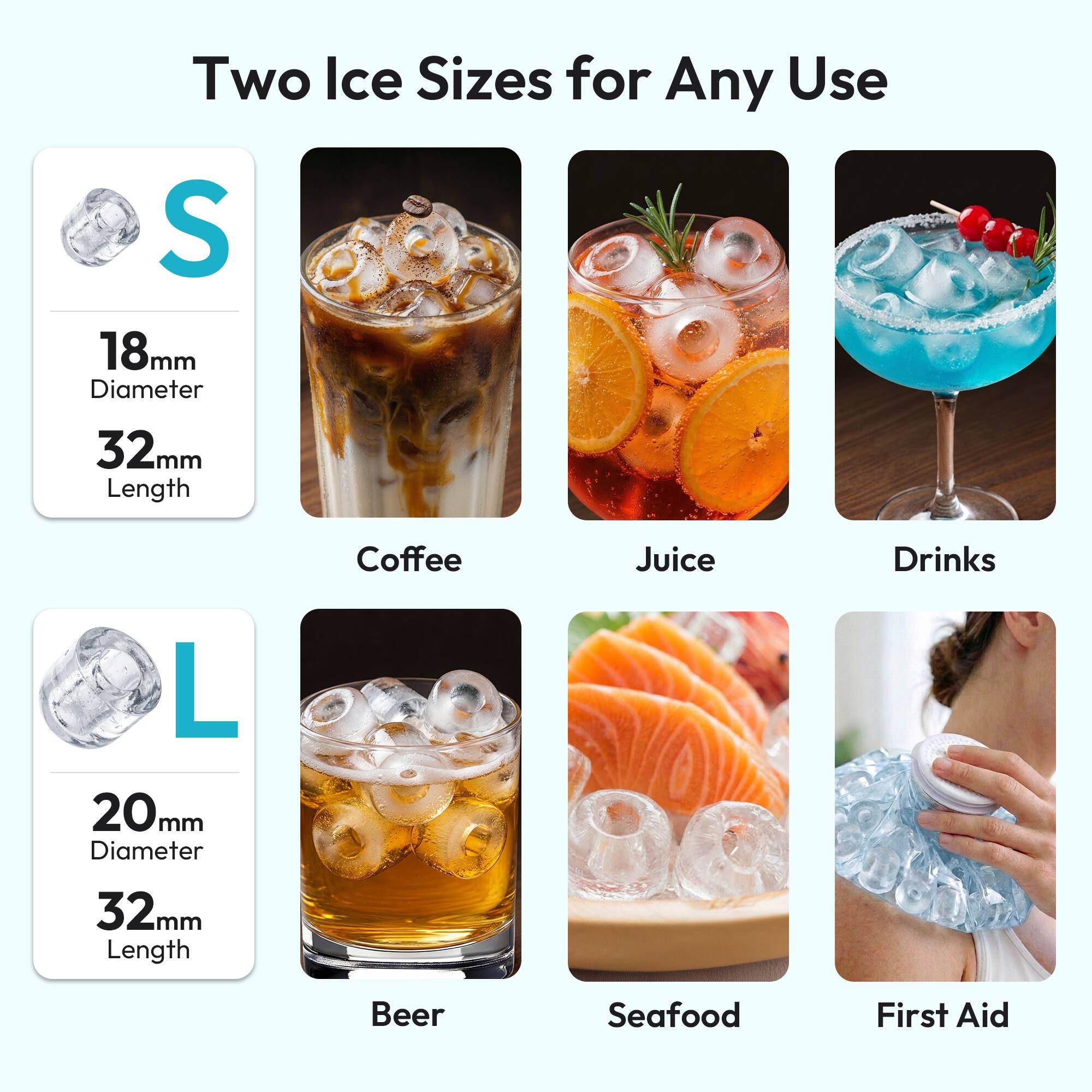 Two Ice Sizes for Any Use

S
18mm Diameter
32mm Length

Coffee
Juice
Drinks

L
20mm Diameter
32mm Length

Beer
Seafood
First Aid