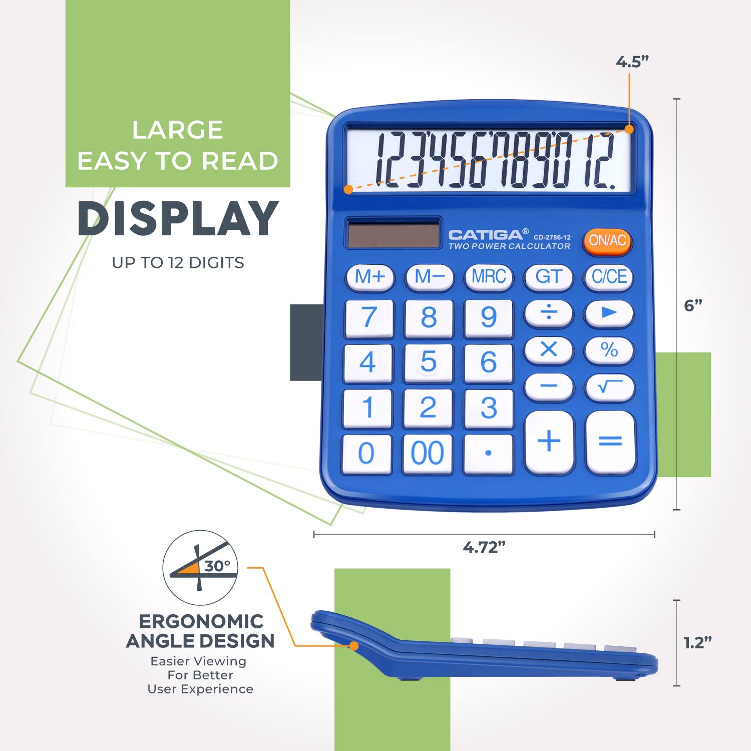 4.5" LARGE EASY TO READ DISPLAY  
CATIGA CO-2786-12  
TWO POWER CALCULATOR  
UP TO 12 DIGITS  
M+ M- MRC GT C/CE  
7 8 9 ÷ 4 5 6 × 1 2 3 - 0 0 . + =  
%  
ERGONOMIC ANGLE DESIGN  
Easier Viewing For Better User Experience  
1.2"  
4.72"  
6"