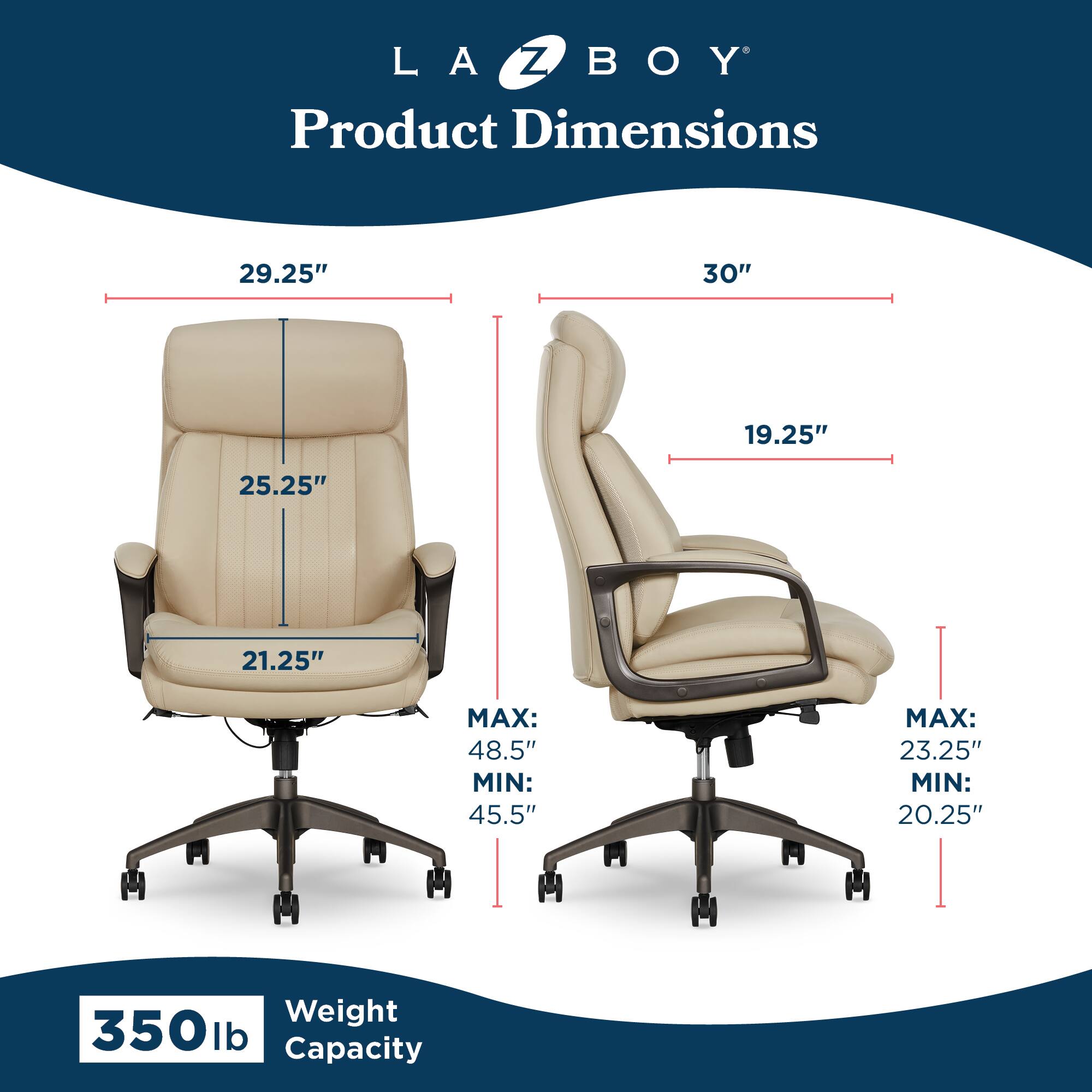 LA Z BOY  
Product Dimensions  
29.25" x 30" x 19.25"  
25.25" x 21.25"  
MAX: 48.5" MIN: 45.5"  
MAX: 23.25" MIN: 20.25"  
Weight Capacity: 350 lb