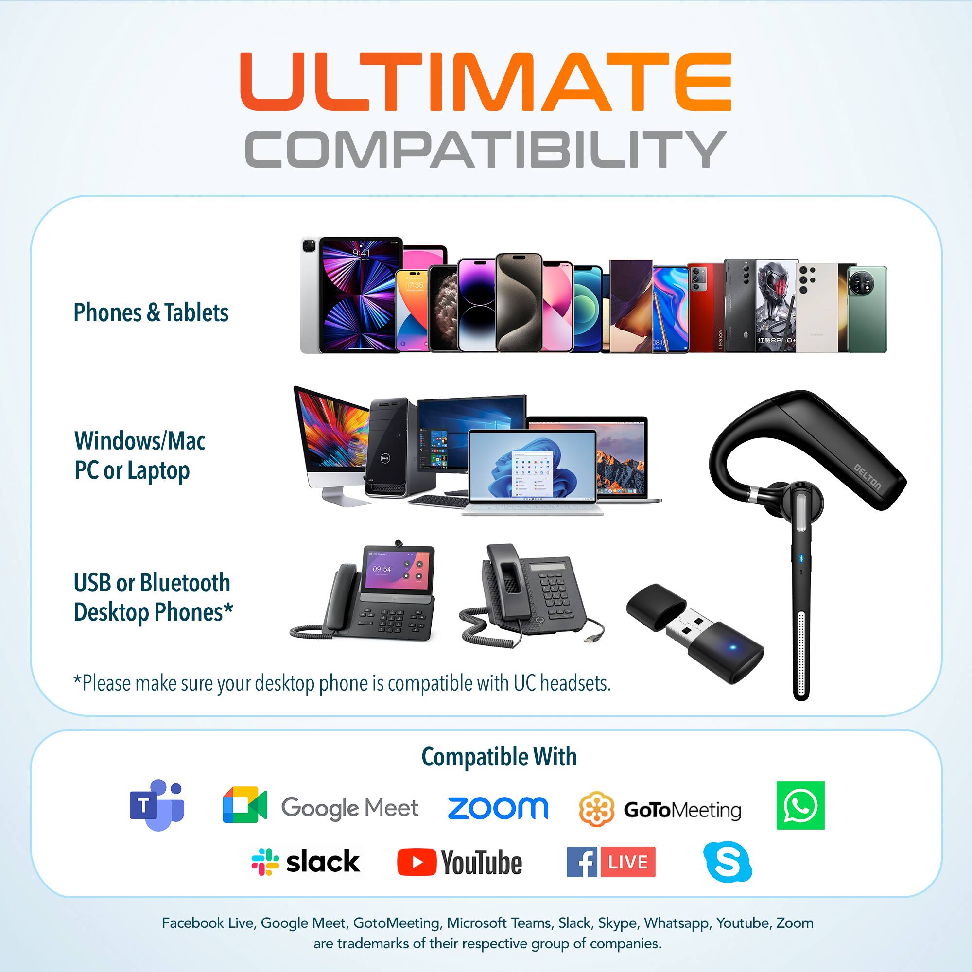 ULTIMATE COMPATIBILITY

Phones & Tablets
Windows/Mac PC or Laptop
DELTON USB or Bluetooth Desktop Phones*
*Please make sure your desktop phone is compatible with UC headsets.

Compatible With
Google Meet
ZoOm
GoToMeeting
slack
YouTube
f LIVE
S
Facebook Live, Google Meet, GotoMeeting, Microsoft Teams, Slack, Skype, Whatsapp, Youtube, Zoom are trademarks of their respective group of companies.