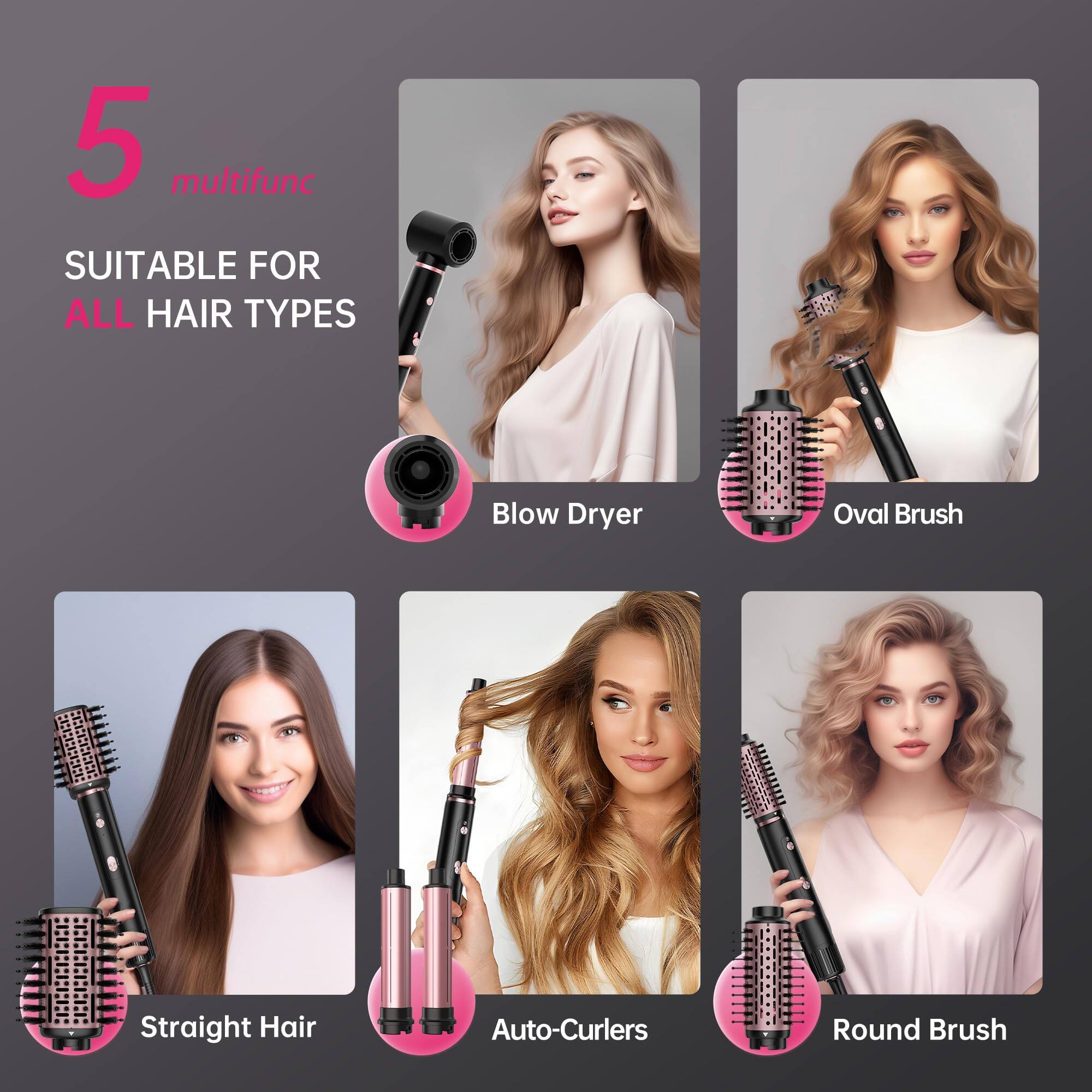 5 multifunc  
SUITABLE FOR ALL HAIR TYPES  
Blow Dryer  
Oval Brush  
Straight Hair  
Auto-Curlers  
Round Brush