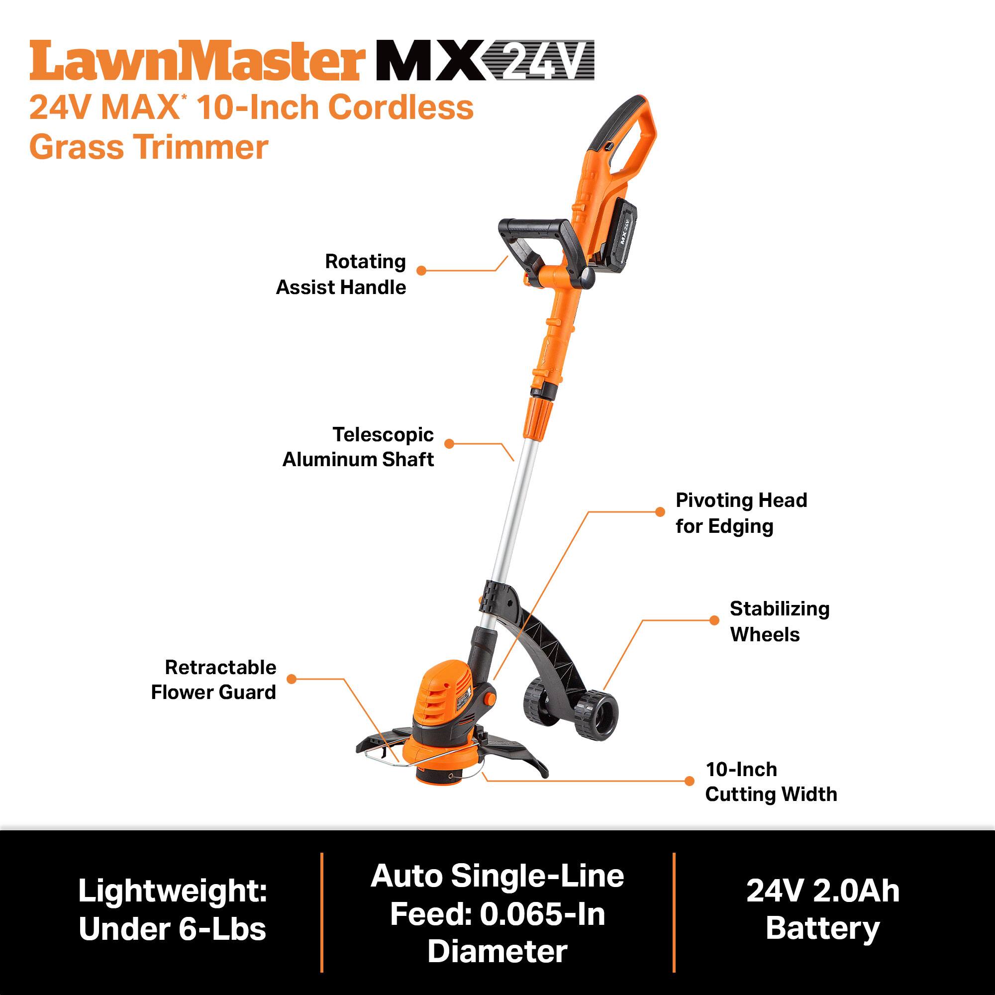 LawnMaster MX 24V MAX 10-Inch Cordless Grass Trimmer

- Rotating Assist Handle
- Telescopic Aluminum Shaft
- Pivoting Head for Edging
- Stabilizing Wheels
- Retractable Flower Guard
- 10-Inch Cutting Width
- Lightweight: Under 6-Lbs
- Auto Single-Line Feed: 0.065-In Diameter
- 24V 2.0Ah Battery