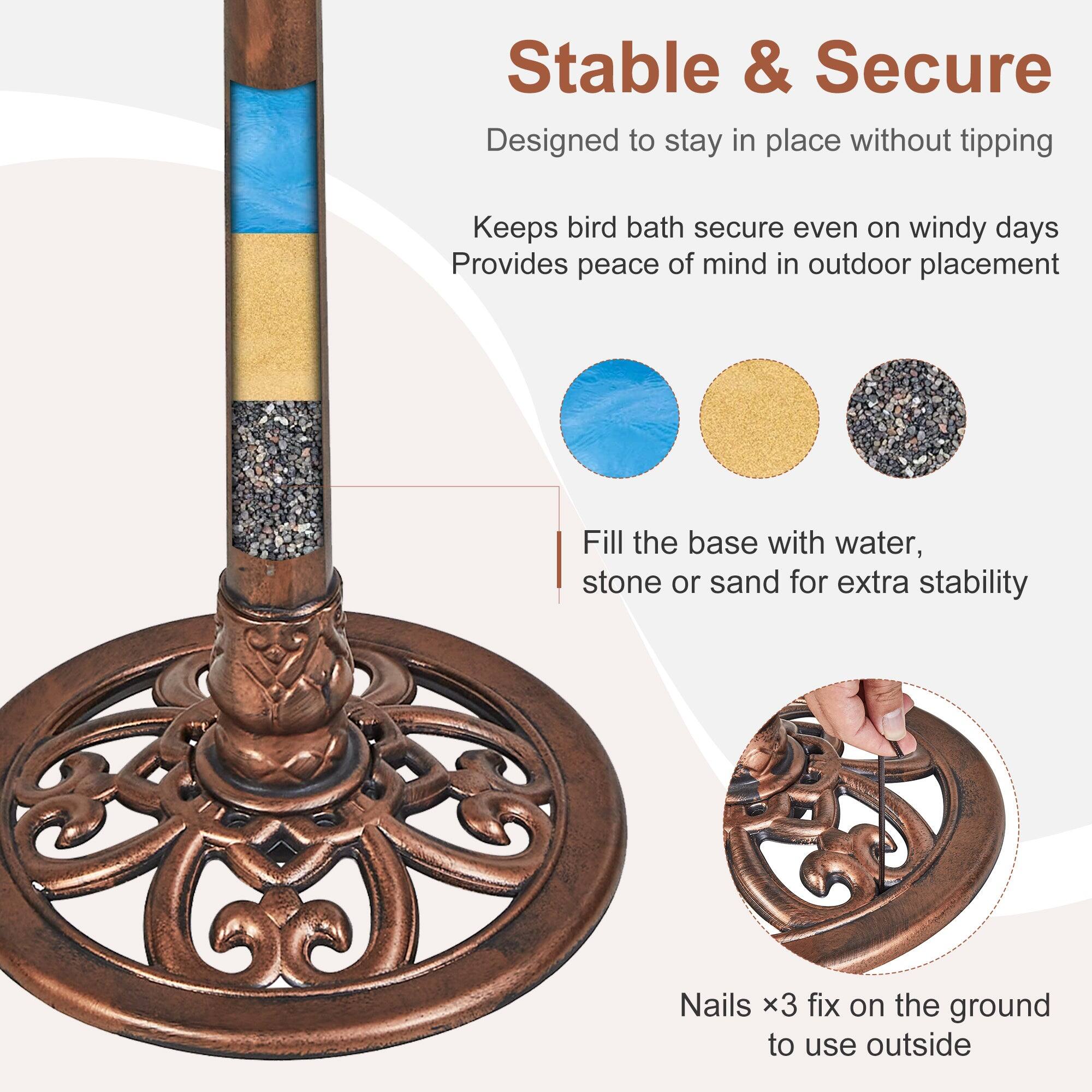 Stable & Secure  
Designed to stay in place without tipping  
Keeps bird bath secure even on windy days  
Provides peace of mind in outdoor placement  

Fill the base with water, stone or sand for extra stability  

Nails x3 fix on the ground to use outside