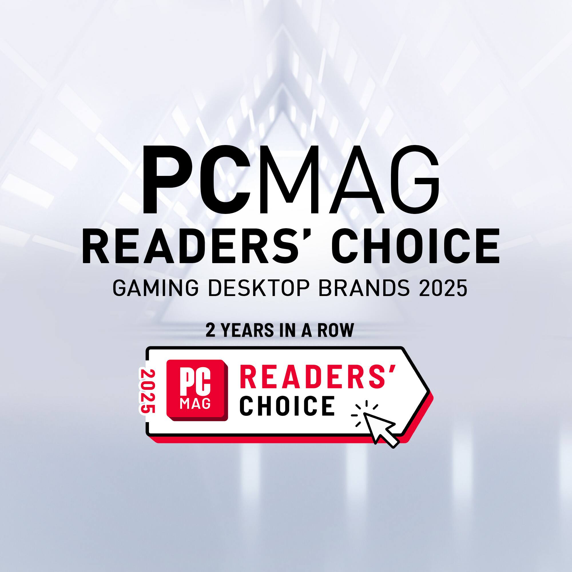 PCMAG READERS' CHOICE GAMING DESKTOP BRANDS 2025  
2 YEARS IN A ROW  
2025 PC MAG READERS' CHOICE