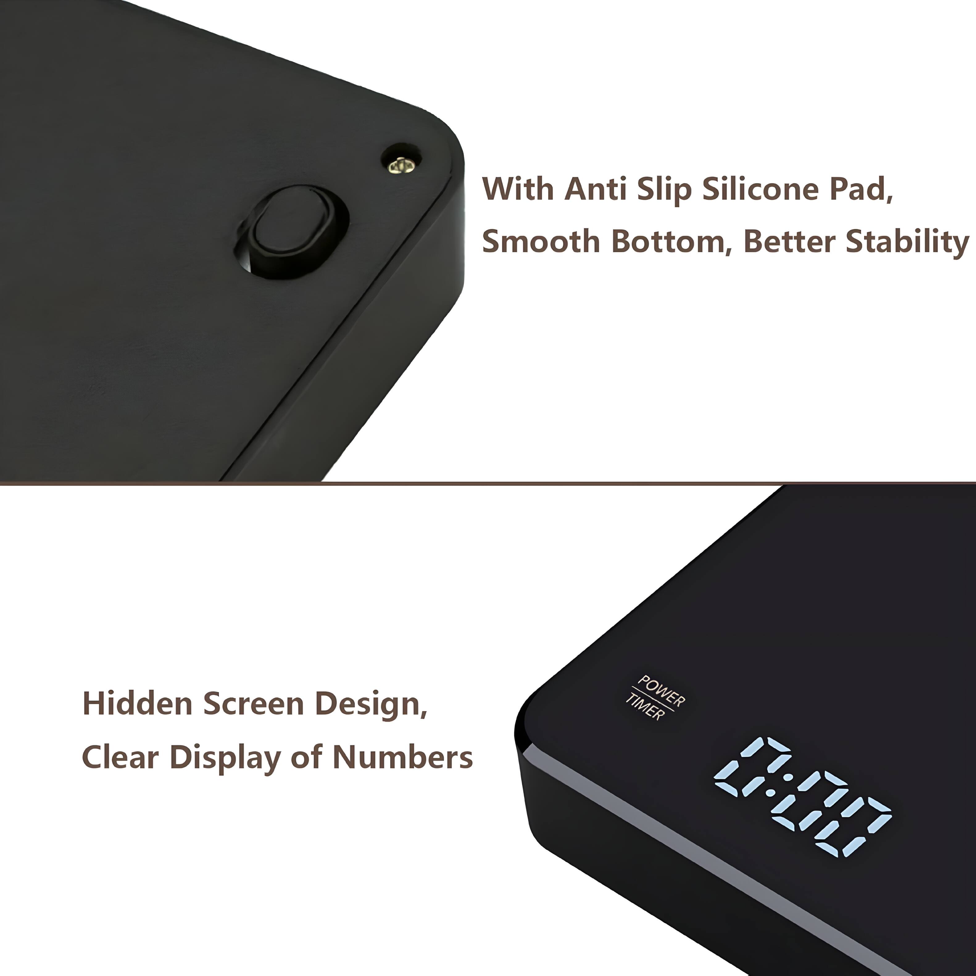 With Anti Slip Silicone Pad, Smooth Bottom, Better Stability  
Hidden Screen Design, Clear Display of Numbers  
TIMER POWER